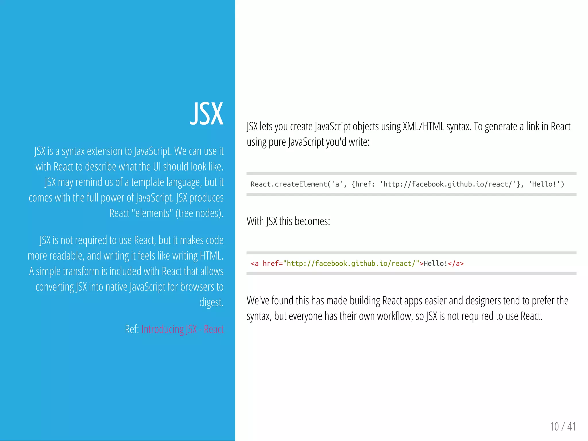 JSX lets you create JavaScript objects using XML/HTML syntax. To generate a link in React
using pure JavaScript you'd write:
React.createElement('a',{href:'http://facebook.github.io/react/'},'Hello!')
With JSX this becomes:
<ahref="http://facebook.github.io/react/">Hello!</a>
We've found this has made building React apps easier and designers tend to prefer the
syntax, but everyone has their own work ow, so JSX is not required to use React.
10 / 41
JSX
JSX is a syntax extension to JavaScript. We can use it
with React to describe what the UI should look like.
JSX may remind us of a template language, but it
comes with the full power of JavaScript. JSX produces
React "elements" (tree nodes).
JSX is not required to use React, but it makes code
more readable, and writing it feels like writing HTML.
A simple transform is included with React that allows
converting JSX into native JavaScript for browsers to
digest.
Ref: Introducing JSX - React
 