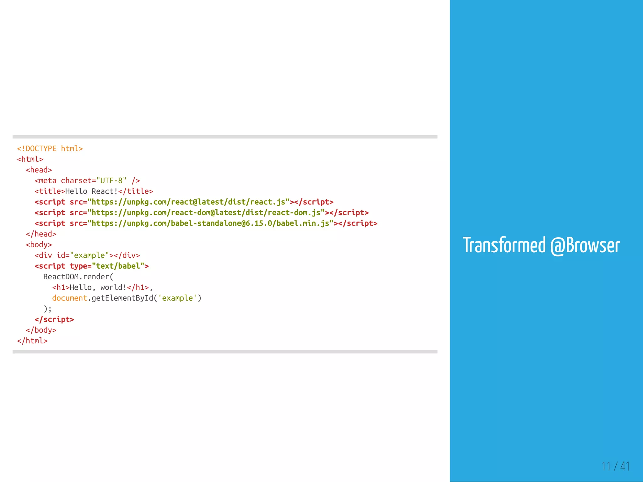 <!DOCTYPEhtml>
<html>
<head>
<metacharset="UTF-8"/>
<title>HelloReact!</title>
<scriptsrc="https://unpkg.com/react@latest/dist/react.js"></script>
<scriptsrc="https://unpkg.com/react-dom@latest/dist/react-dom.js"></script>
<scriptsrc="https://unpkg.com/babel-standalone@6.15.0/babel.min.js"></script>
</head>
<body>
<divid="example"></div>
<scripttype="text/babel">
ReactDOM.render(
<h1>Hello,world!</h1>,
document.getElementById('example')
);
</script>
</body>
</html>
Transformed @Browser
11 / 41
 