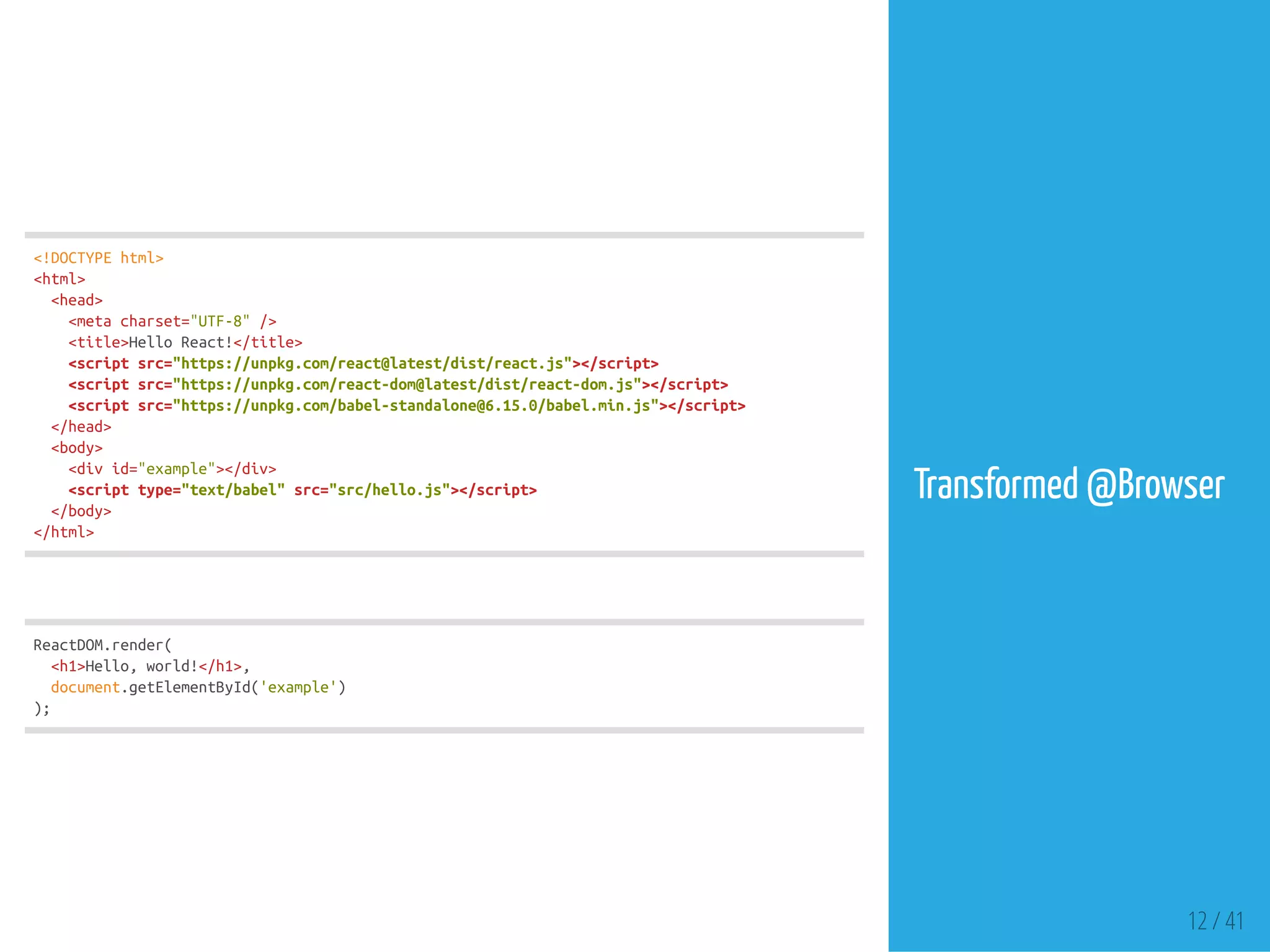 <!DOCTYPEhtml>
<html>
<head>
<metacharset="UTF-8"/>
<title>HelloReact!</title>
<scriptsrc="https://unpkg.com/react@latest/dist/react.js"></script>
<scriptsrc="https://unpkg.com/react-dom@latest/dist/react-dom.js"></script>
<scriptsrc="https://unpkg.com/babel-standalone@6.15.0/babel.min.js"></script>
</head>
<body>
<divid="example"></div>
<scripttype="text/babel"src="src/hello.js"></script>
</body>
</html>
ReactDOM.render(
<h1>Hello,world!</h1>,
document.getElementById('example')
);
Transformed @Browser
12 / 41
 