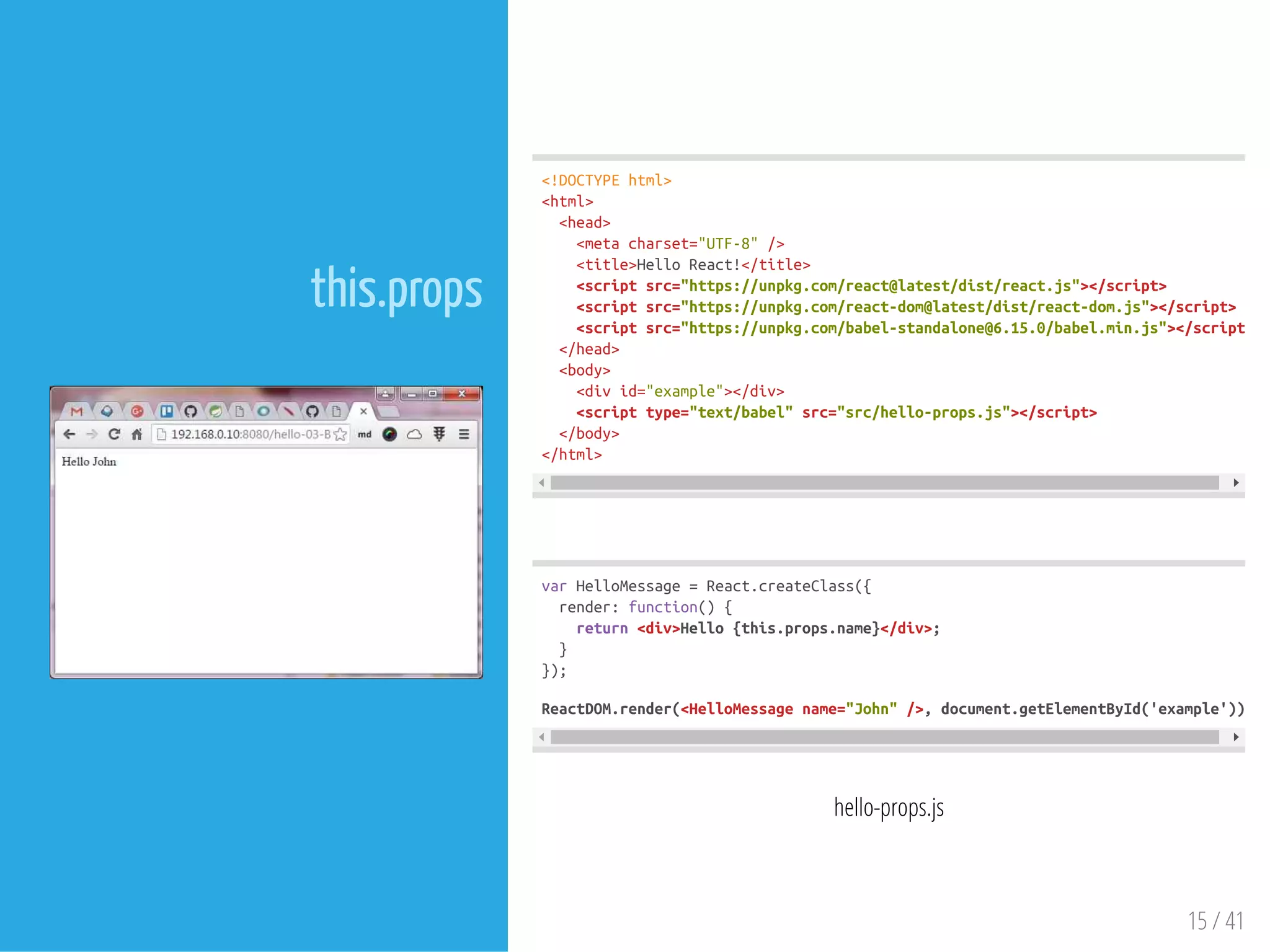 this.props
 
<!DOCTYPEhtml>
<html>
<head>
<metacharset="UTF-8"/>
<title>HelloReact!</title>
<scriptsrc="https://unpkg.com/react@latest/dist/react.js"></script>
<scriptsrc="https://unpkg.com/react-dom@latest/dist/react-dom.js"></script>
<scriptsrc="https://unpkg.com/babel-standalone@6.15.0/babel.min.js"></script>
</head>
<body>
<divid="example"></div>
<scripttype="text/babel"src="src/hello-props.js"></script>
</body>
</html>
varHelloMessage=React.createClass({
render:function(){
return<div>Hello{this.props.name}</div>;
}
});
ReactDOM.render(<HelloMessagename="John"/>,document.getElementById('example'));
hello-props.js
15 / 41
 