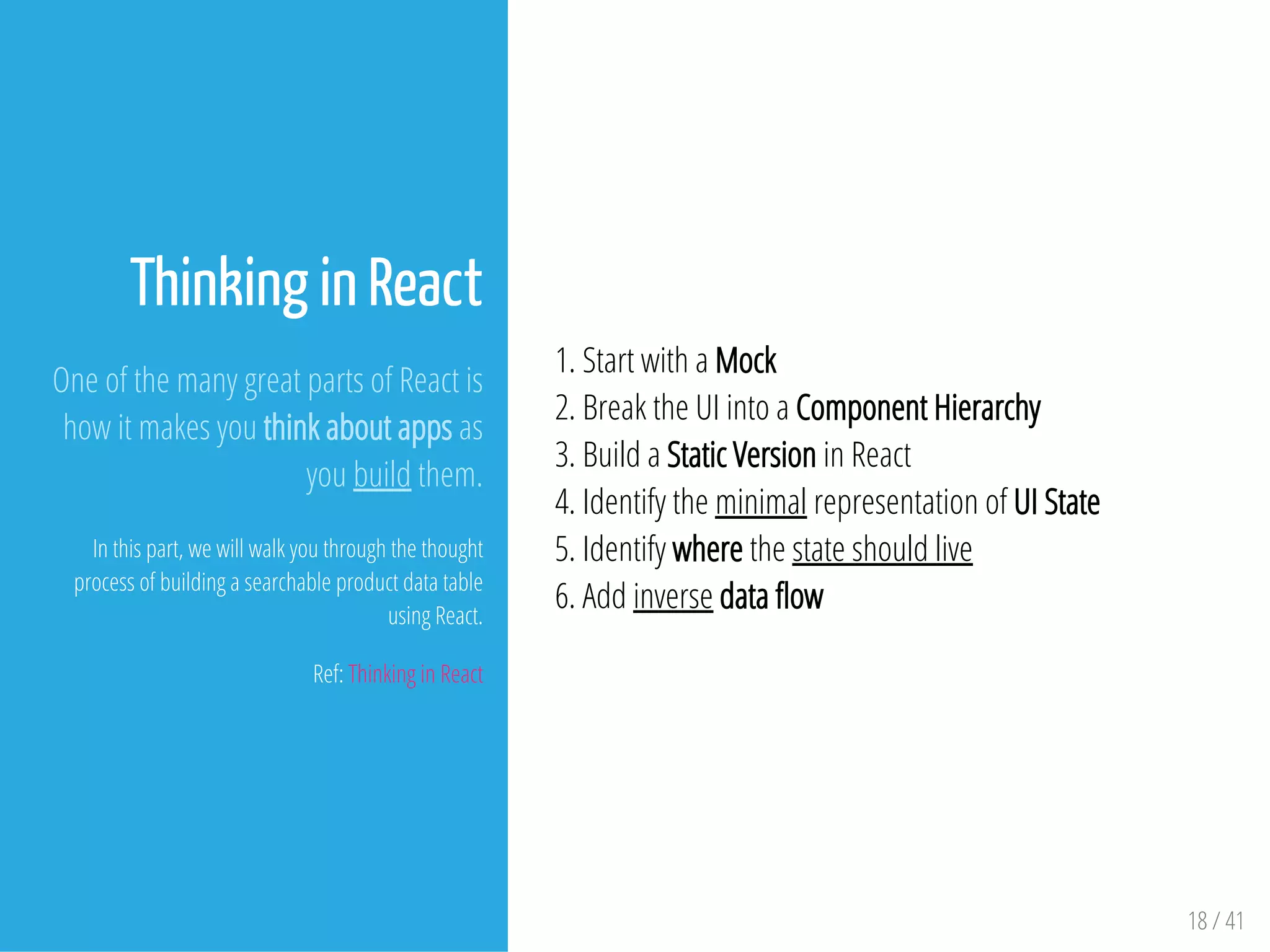 Thinking in React
One of the many great parts of React is
how it makes you think about apps as
you build them.
In this part, we will walk you through the thought
process of building a searchable product data table
using React.
Ref: Thinking in React
1. Start with a Mock
2. Break the UI into a Component Hierarchy
3. Build a Static Version in React
4. Identify the minimal representation of UI State
5. Identify where the state should live
6. Add inverse data ow
18 / 41
 