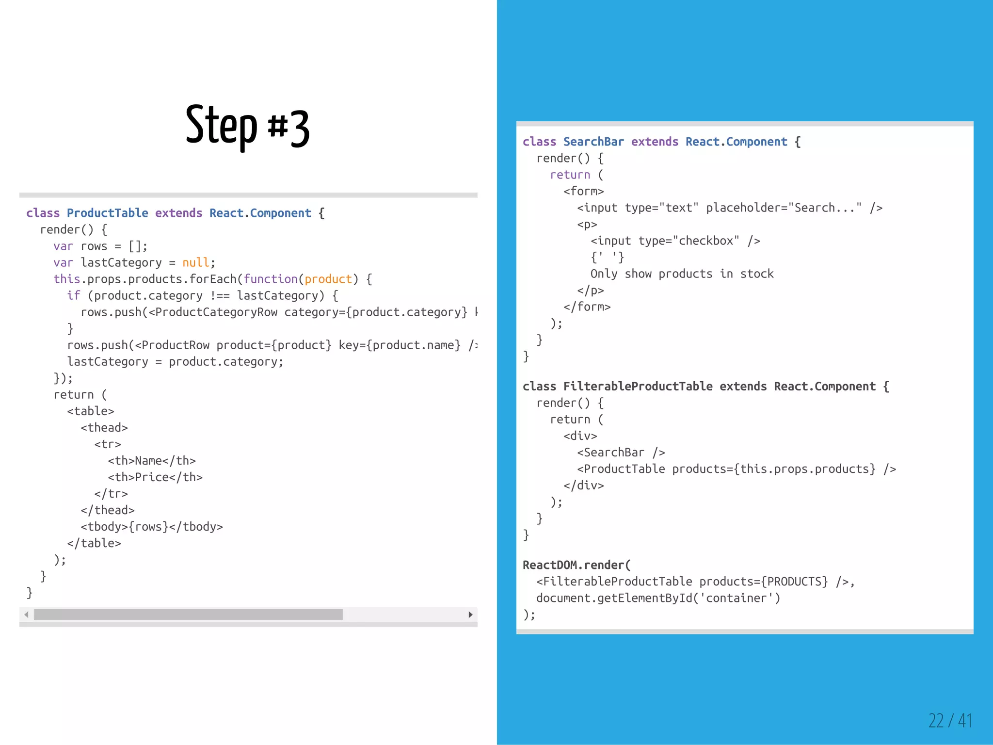 Step #3
classProductTableextendsReact.Component{
render(){
varrows=[];
varlastCategory=null;
this.props.products.forEach(function(product){
if(product.category!==lastCategory){
rows.push(<ProductCategoryRowcategory={product.category}key={product.category}/>);
}
rows.push(<ProductRowproduct={product}key={product.name}/>);
lastCategory=product.category;
});
return(
<table>
<thead>
<tr>
<th>Name</th>
<th>Price</th>
</tr>
</thead>
<tbody>{rows}</tbody>
</table>
);
}
}
classSearchBarextendsReact.Component{
render(){
return(
<form>
<inputtype="text"placeholder="Search..."/>
<p>
<inputtype="checkbox"/>
{''}
Onlyshowproductsinstock
</p>
</form>
);
}
}
classFilterableProductTableextendsReact.Component{
render(){
return(
<div>
<SearchBar/>
<ProductTableproducts={this.props.products}/>
</div>
);
}
}
ReactDOM.render(
<FilterableProductTableproducts={PRODUCTS}/>,
document.getElementById('container')
);
22 / 41
 