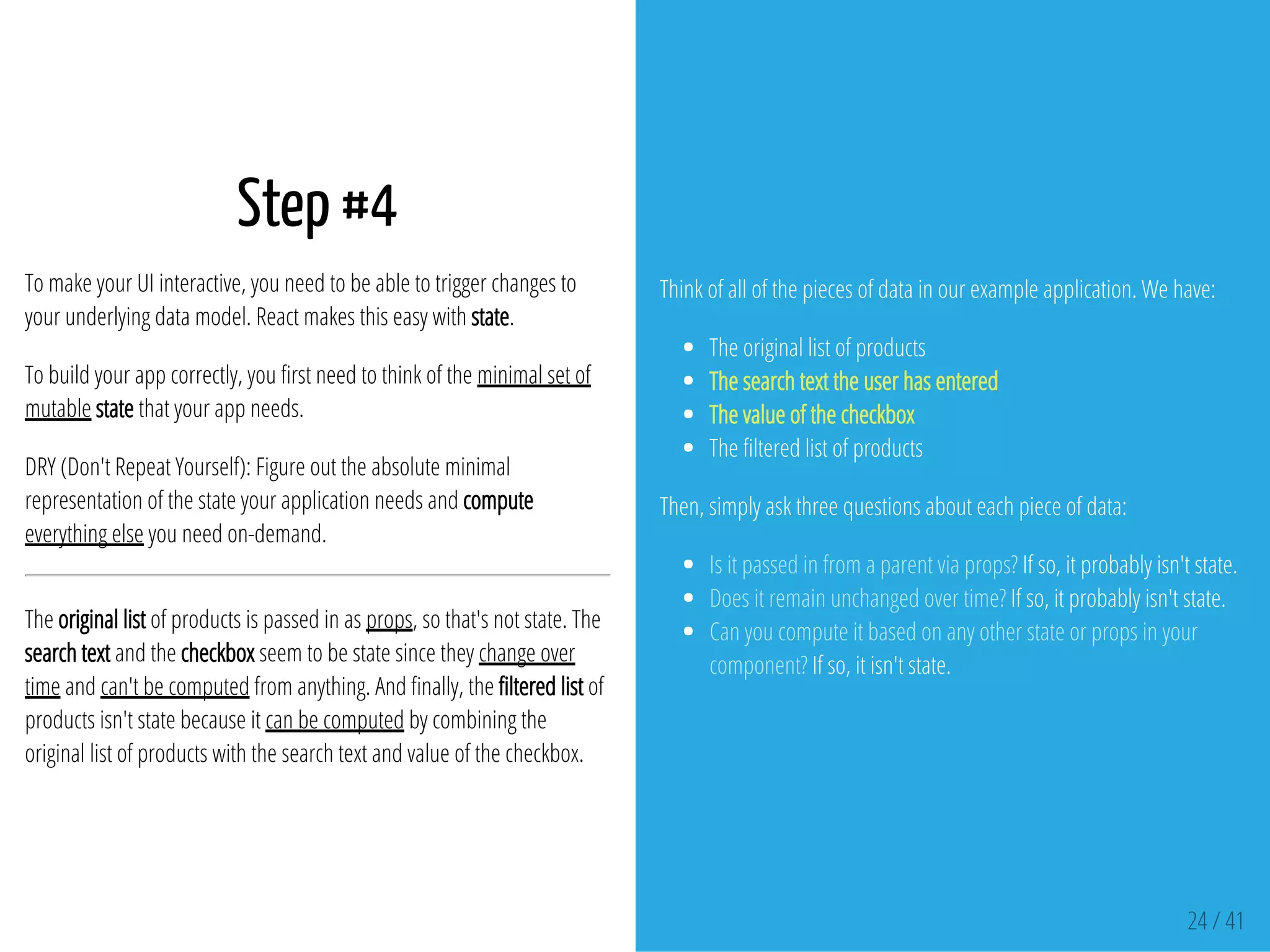 Step #4
To make your UI interactive, you need to be able to trigger changes to
your underlying data model. React makes this easy with state.
To build your app correctly, you rst need to think of the minimal set of
mutable state that your app needs.
DRY (Don't Repeat Yourself): Figure out the absolute minimal
representation of the state your application needs and compute
everything else you need on-demand.
The original list of products is passed in as props, so that's not state. The
search text and the checkbox seem to be state since they change over
time and can't be computed from anything. And nally, the ltered list of
products isn't state because it can be computed by combining the
original list of products with the search text and value of the checkbox.
Think of all of the pieces of data in our example application. We have:
The original list of products
The search text the user has entered
The value of the checkbox
The ltered list of products
Then, simply ask three questions about each piece of data:
Is it passed in from a parent via props? If so, it probably isn't state.
Does it remain unchanged over time? If so, it probably isn't state.
Can you compute it based on any other state or props in your
component? If so, it isn't state.
24 / 41
 