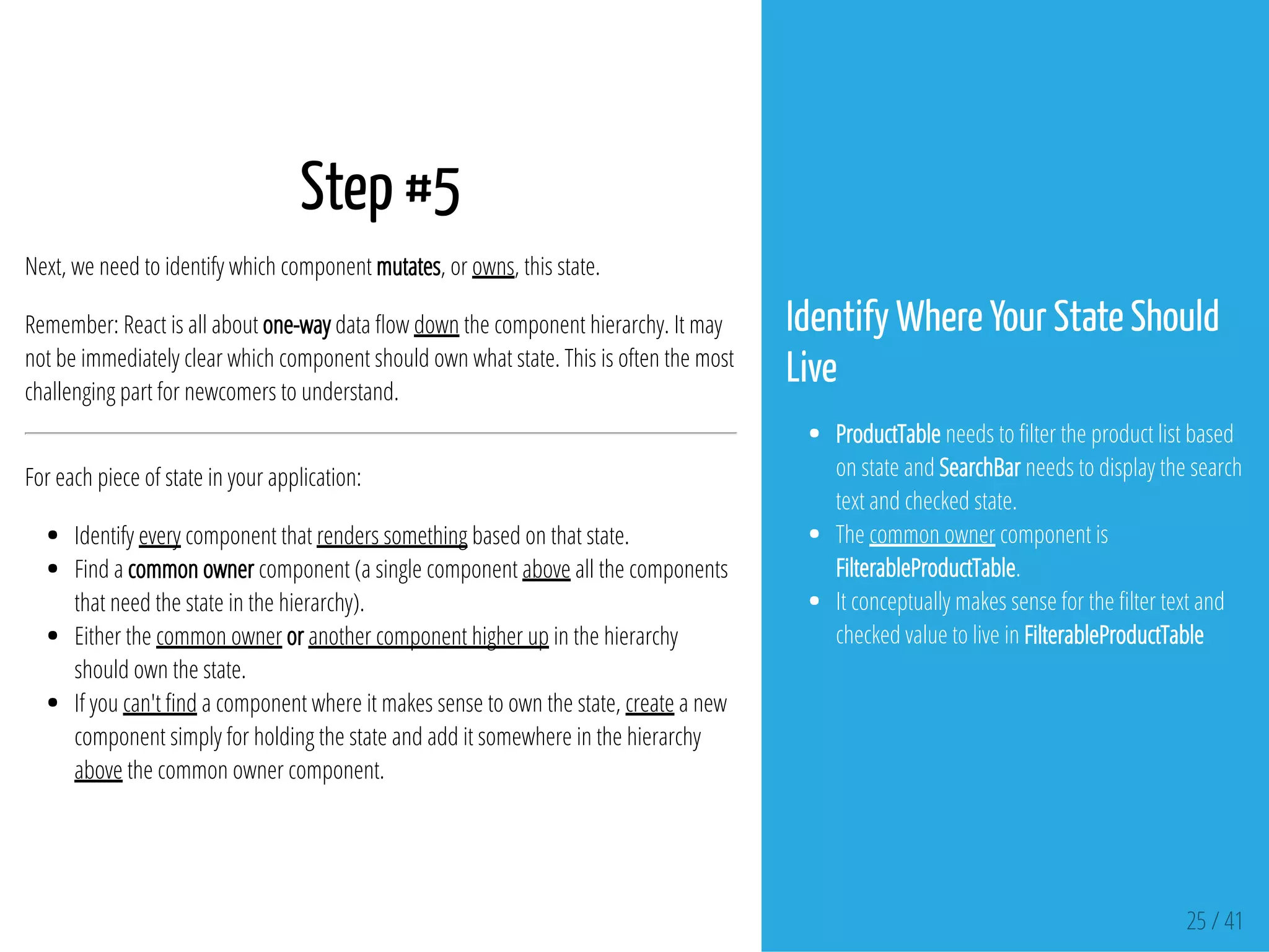 Step #5
Next, we need to identify which component mutates, or owns, this state.
Remember: React is all about one-way data ow down the component hierarchy. It may
not be immediately clear which component should own what state. This is often the most
challenging part for newcomers to understand.
For each piece of state in your application:
Identify every component that renders something based on that state.
Find a common owner component (a single component above all the components
that need the state in the hierarchy).
Either the common owner or another component higher up in the hierarchy
should own the state.
If you can't nd a component where it makes sense to own the state, create a new
component simply for holding the state and add it somewhere in the hierarchy
above the common owner component.
Identify Where Your State Should
Live
ProductTable needs to lter the product list based
on state and SearchBar needs to display the search
text and checked state.
The common owner component is
FilterableProductTable.
It conceptually makes sense for the lter text and
checked value to live in FilterableProductTable
25 / 41
 