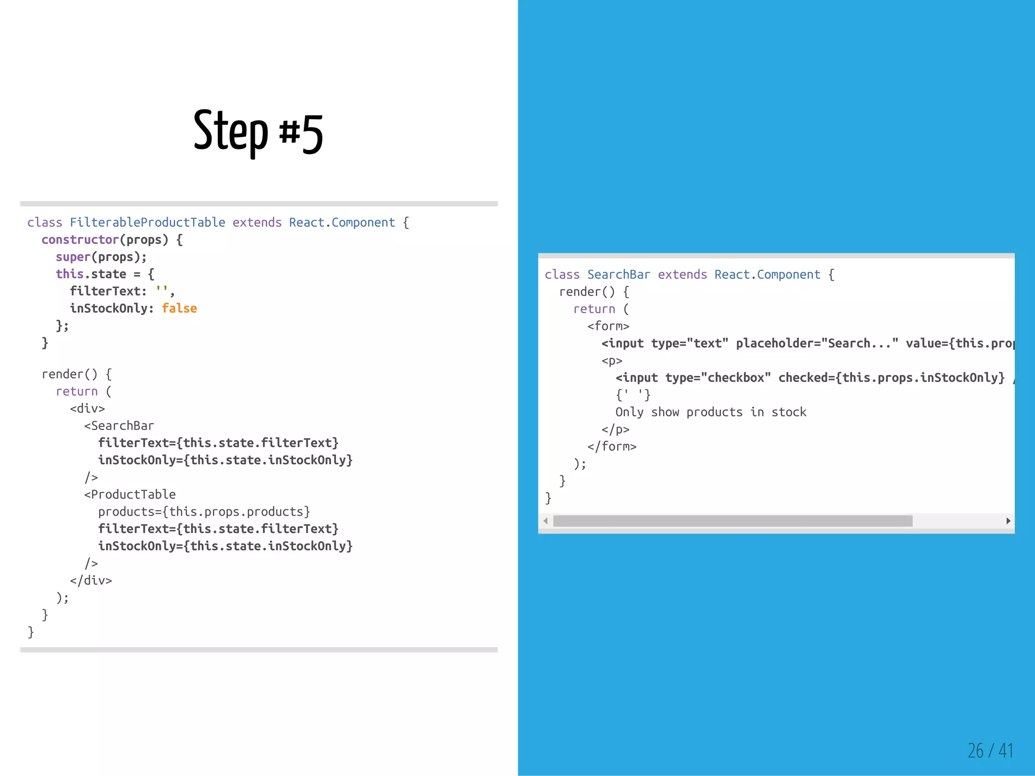 Step #5
classFilterableProductTableextendsReact.Component{
constructor(props){
super(props);
this.state={
filterText:'',
inStockOnly:false
};
}
render(){
return(
<div>
<SearchBar
filterText={this.state.filterText}
inStockOnly={this.state.inStockOnly}
/>
<ProductTable
products={this.props.products}
filterText={this.state.filterText}
inStockOnly={this.state.inStockOnly}
/>
</div>
);
}
}
classSearchBarextendsReact.Component{
render(){
return(
<form>
<inputtype="text"placeholder="Search..."value={this.props.f
<p>
<inputtype="checkbox"checked={this.props.inStockOnly}/>
{''}
Onlyshowproductsinstock
</p>
</form>
);
}
}
26 / 41
 
