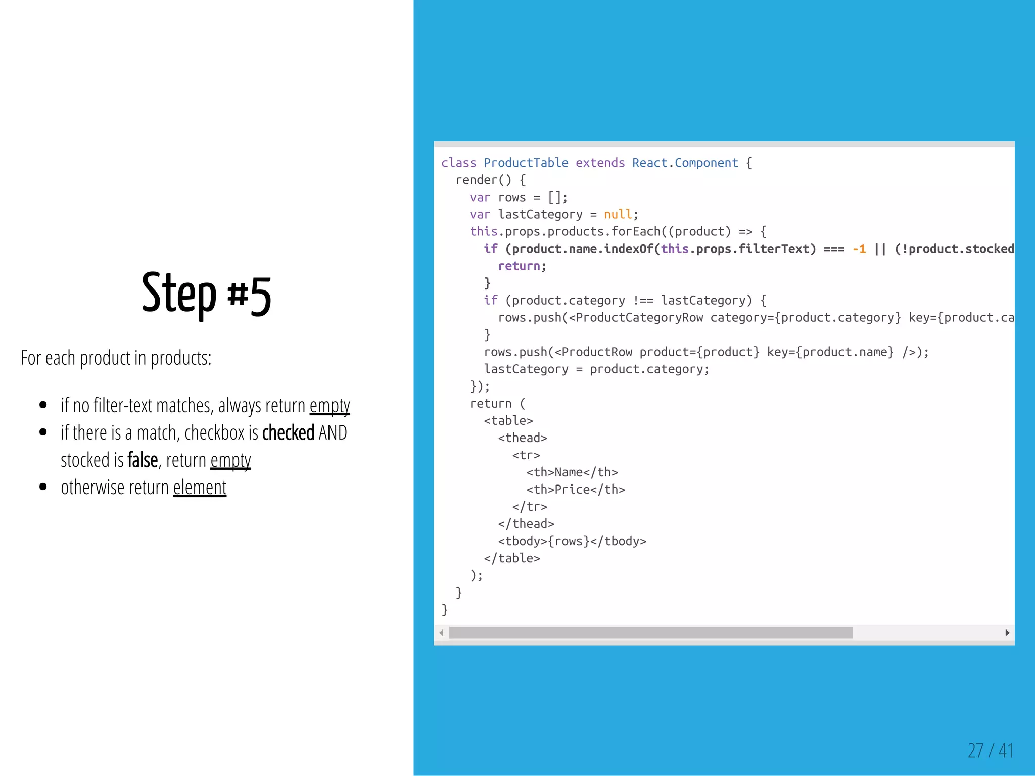 Step #5
For each product in products:
if no lter-text matches, always return empty
if there is a match, checkbox is checked AND
stocked is false, return empty
otherwise return element
classProductTableextendsReact.Component{
render(){
varrows=[];
varlastCategory=null;
this.props.products.forEach((product)=>{
if(product.name.indexOf(this.props.filterText)===-1||(!product.stocked&&
return;
}
if(product.category!==lastCategory){
rows.push(<ProductCategoryRowcategory={product.category}key={product.categ
}
rows.push(<ProductRowproduct={product}key={product.name}/>);
lastCategory=product.category;
});
return(
<table>
<thead>
<tr>
<th>Name</th>
<th>Price</th>
</tr>
</thead>
<tbody>{rows}</tbody>
</table>
);
}
}
27 / 41
 