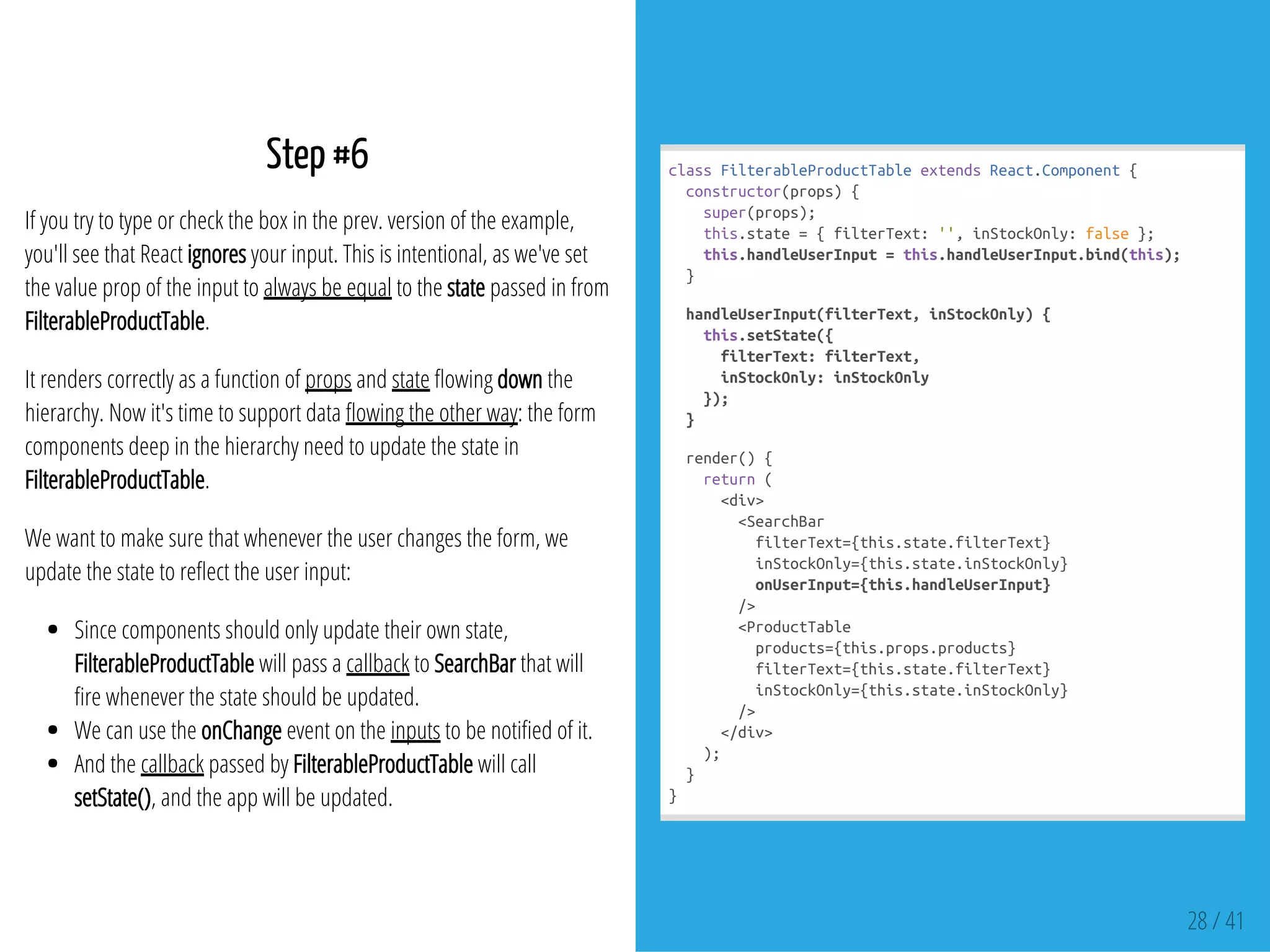 Step #6
If you try to type or check the box in the prev. version of the example,
you'll see that React ignores your input. This is intentional, as we've set
the value prop of the input to always be equal to the state passed in from
FilterableProductTable.
It renders correctly as a function of props and state owing down the
hierarchy. Now it's time to support data owing the other way: the form
components deep in the hierarchy need to update the state in
FilterableProductTable.
We want to make sure that whenever the user changes the form, we
update the state to re ect the user input:
Since components should only update their own state,
FilterableProductTable will pass a callback to SearchBar that will
re whenever the state should be updated.
We can use the onChange event on the inputs to be noti ed of it.
And the callback passed by FilterableProductTable will call
setState(), and the app will be updated.
classFilterableProductTableextendsReact.Component{
constructor(props){
super(props);
this.state={filterText:'',inStockOnly:false};
this.handleUserInput=this.handleUserInput.bind(this);
}
handleUserInput(filterText,inStockOnly){
this.setState({
filterText:filterText,
inStockOnly:inStockOnly
});
}
render(){
return(
<div>
<SearchBar
filterText={this.state.filterText}
inStockOnly={this.state.inStockOnly}
onUserInput={this.handleUserInput}
/>
<ProductTable
products={this.props.products}
filterText={this.state.filterText}
inStockOnly={this.state.inStockOnly}
/>
</div>
);
}
}
28 / 41
 