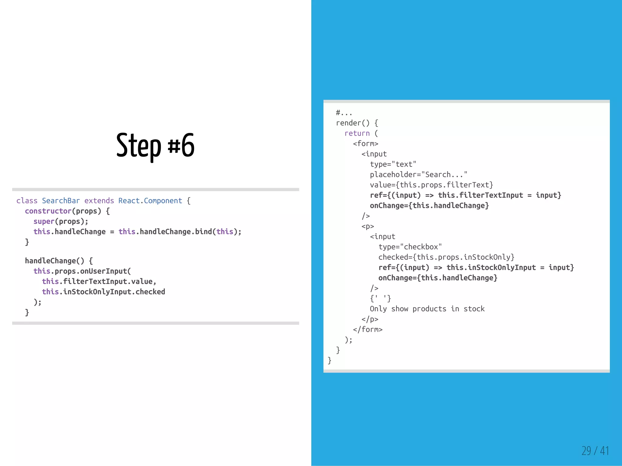 Step #6
classSearchBarextendsReact.Component{
constructor(props){
super(props);
this.handleChange=this.handleChange.bind(this);
}
handleChange(){
this.props.onUserInput(
this.filterTextInput.value,
this.inStockOnlyInput.checked
);
}
#...
render(){
return(
<form>
<input
type="text"
placeholder="Search..."
value={this.props.filterText}
ref={(input)=>this.filterTextInput=input}
onChange={this.handleChange}
/>
<p>
<input
type="checkbox"
checked={this.props.inStockOnly}
ref={(input)=>this.inStockOnlyInput=input}
onChange={this.handleChange}
/>
{''}
Onlyshowproductsinstock
</p>
</form>
);
}
}
29 / 41
 