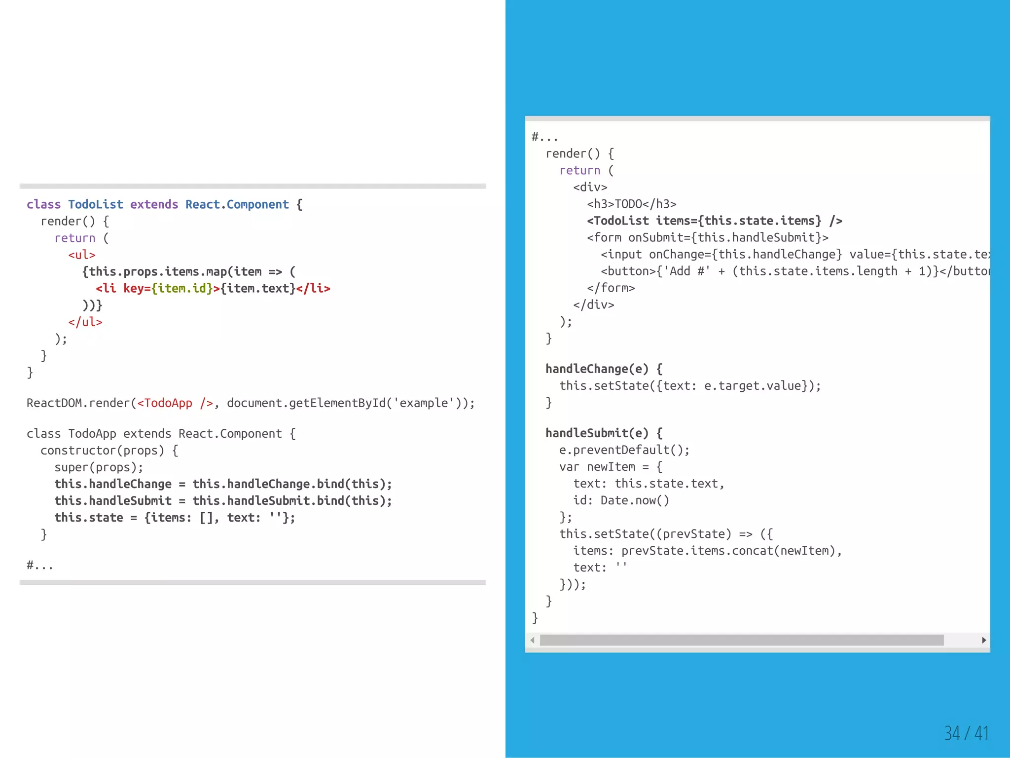 classTodoListextendsReact.Component{
render(){
return(
<ul>
{this.props.items.map(item=>(
<likey={item.id}>{item.text}</li>
))}
</ul>
);
}
}
ReactDOM.render(<TodoApp/>,document.getElementById('example'));
classTodoAppextendsReact.Component{
constructor(props){
super(props);
this.handleChange=this.handleChange.bind(this);
this.handleSubmit=this.handleSubmit.bind(this);
this.state={items:[],text:''};
}
#...
#...
render(){
return(
<div>
<h3>TODO</h3>
<TodoListitems={this.state.items}/>
<formonSubmit={this.handleSubmit}>
<inputonChange={this.handleChange}value={this.state.text}
<button>{'Add#'+(this.state.items.length+1)}</button>
</form>
</div>
);
}
handleChange(e){
this.setState({text:e.target.value});
}
handleSubmit(e){
e.preventDefault();
varnewItem={
text:this.state.text,
id:Date.now()
};
this.setState((prevState)=>({
items:prevState.items.concat(newItem),
text:''
}));
}
}
34 / 41
 