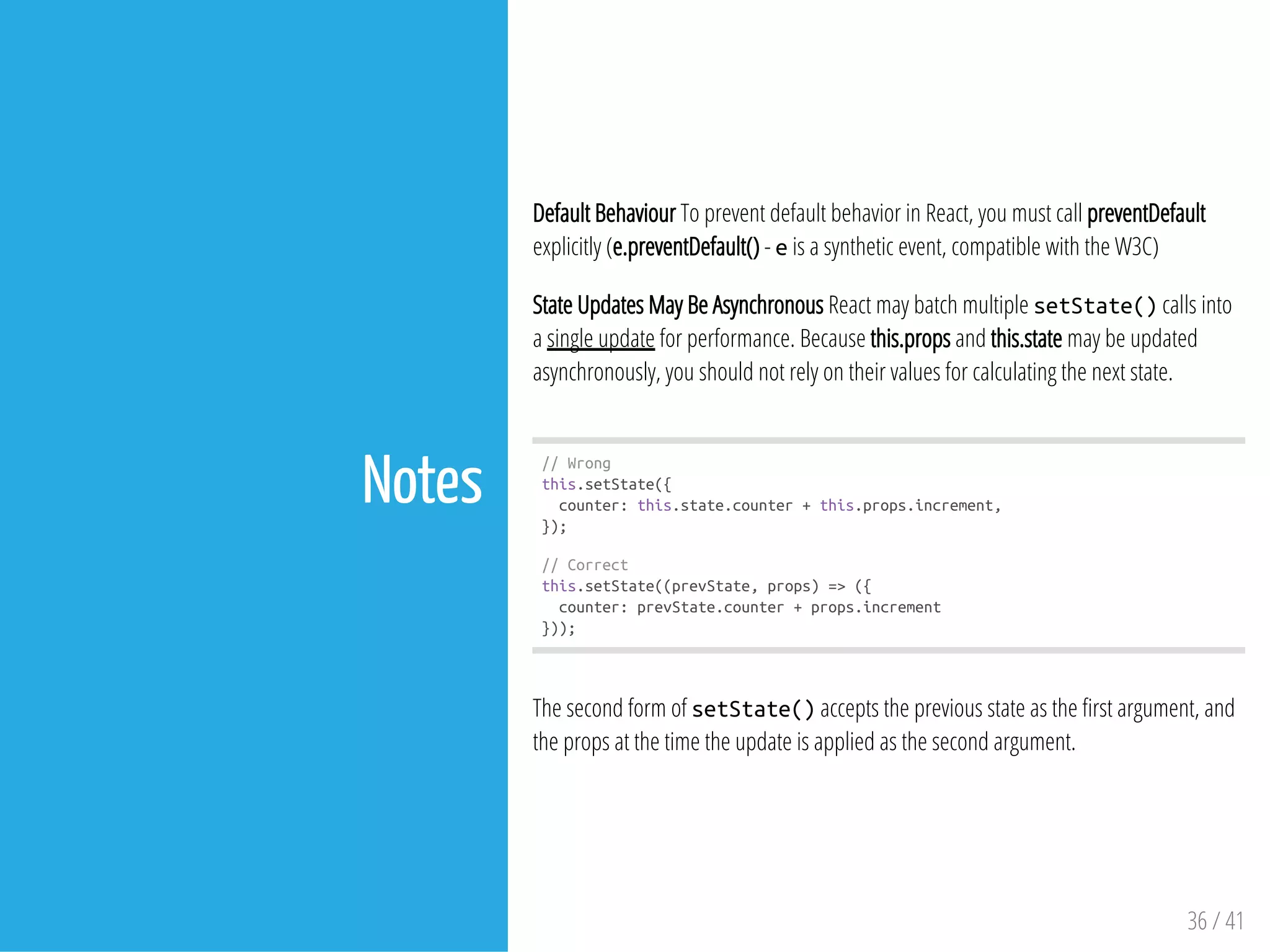 Notes
Default Behaviour To prevent default behavior in React, you must call preventDefault
explicitly (e.preventDefault() - eis a synthetic event, compatible with the W3C)
State Updates May Be Asynchronous React may batch multiple setState()calls into
a single update for performance. Because this.props and this.state may be updated
asynchronously, you should not rely on their values for calculating the next state.
//Wrong
this.setState({
counter:this.state.counter+this.props.increment,
});
//Correct
this.setState((prevState,props)=>({
counter:prevState.counter+props.increment
}));
The second form of setState()accepts the previous state as the rst argument, and
the props at the time the update is applied as the second argument.
36 / 41
 