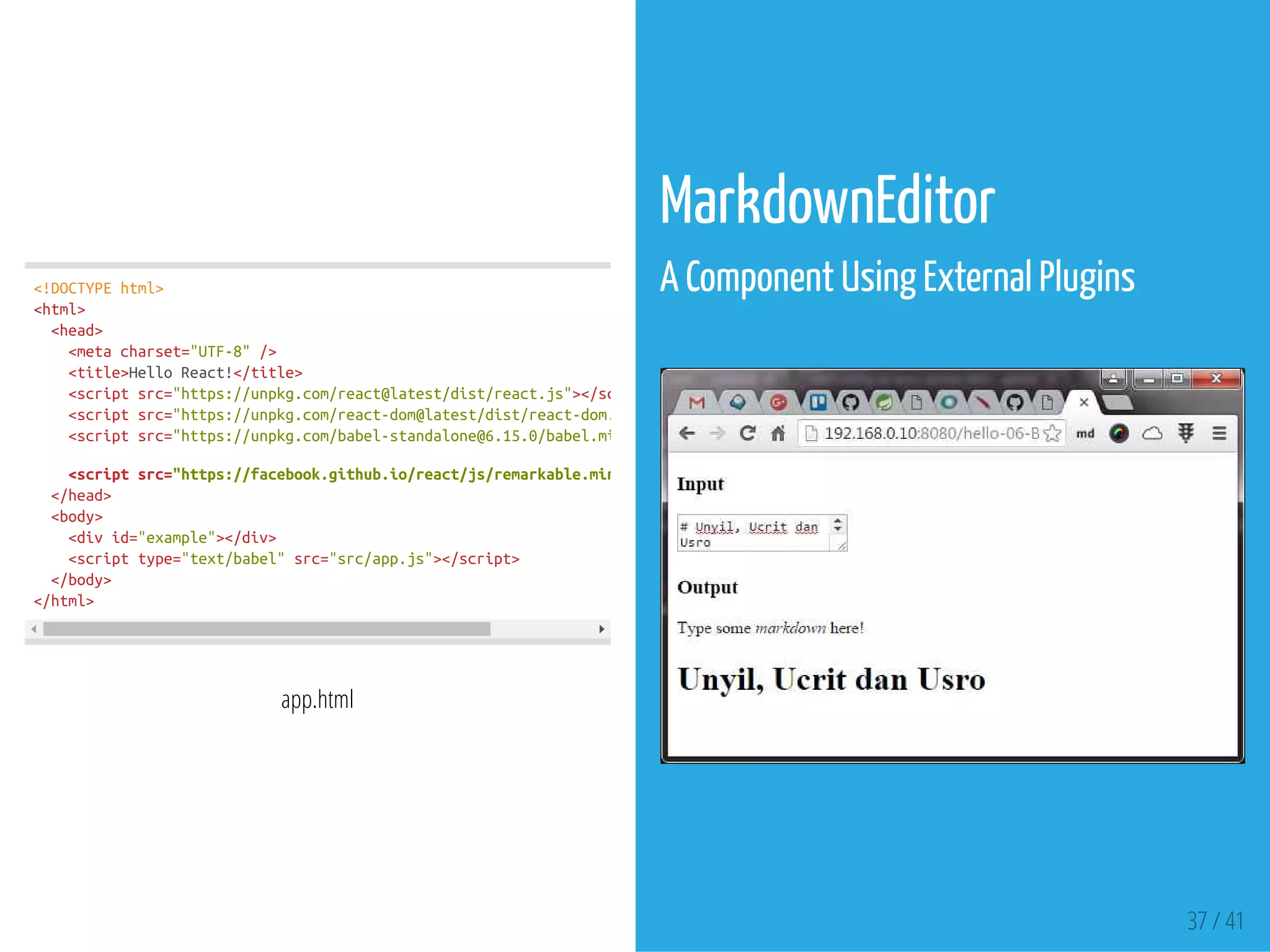 <!DOCTYPEhtml>
<html>
<head>
<metacharset="UTF-8"/>
<title>HelloReact!</title>
<scriptsrc="https://unpkg.com/react@latest/dist/react.js"></script
<scriptsrc="https://unpkg.com/react-dom@latest/dist/react-dom.js"
<scriptsrc="https://unpkg.com/babel-standalone@6.15.0/babel.min.js"
<scriptsrc="https://facebook.github.io/react/js/remarkable.min.js"
</head>
<body>
<divid="example"></div>
<scripttype="text/babel"src="src/app.js"></script>
</body>
</html>
app.html
MarkdownEditor
A Component Using External Plugins
 
37 / 41
 