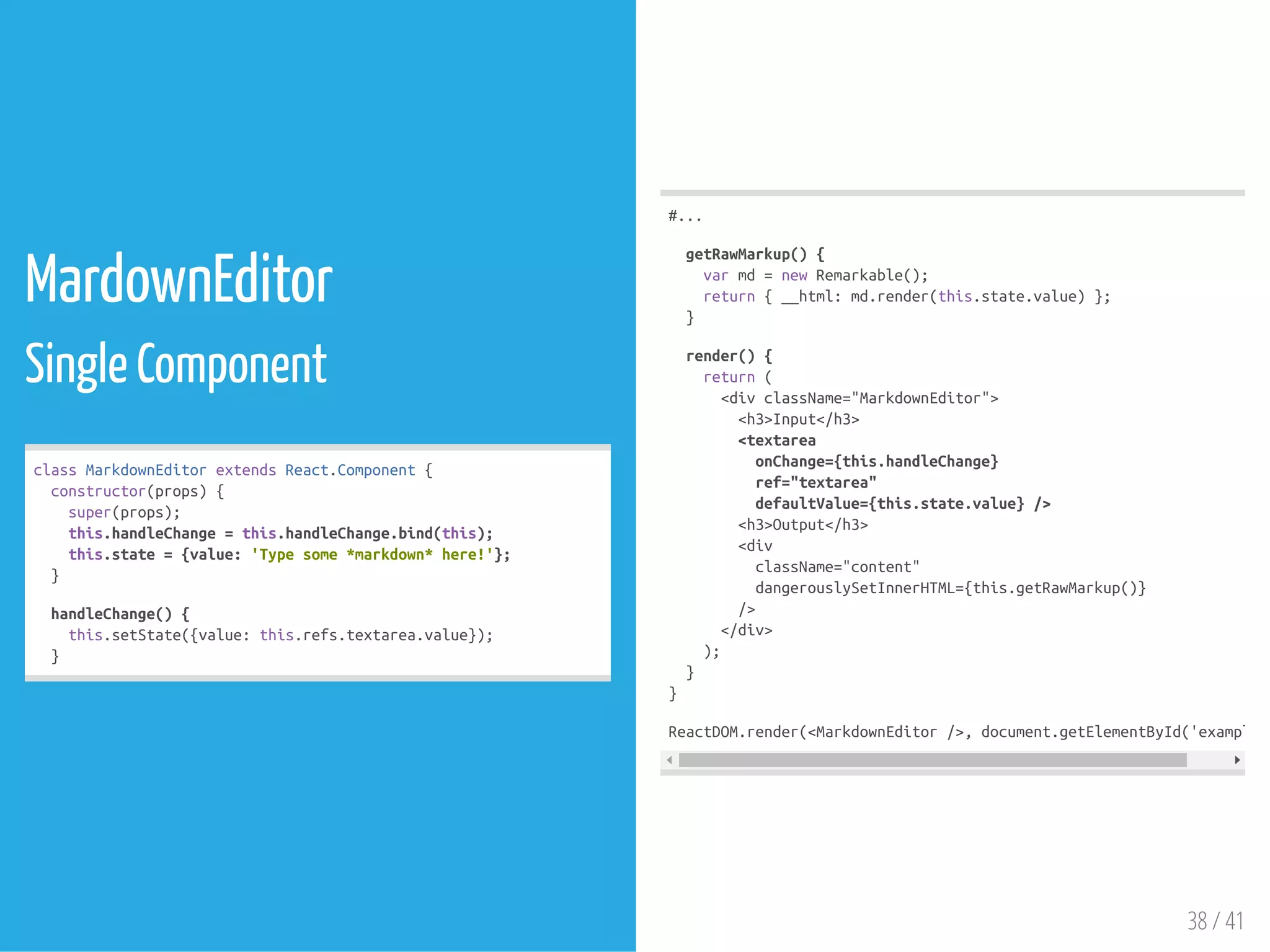MardownEditor
Single Component
classMarkdownEditorextendsReact.Component{
constructor(props){
super(props);
this.handleChange=this.handleChange.bind(this);
this.state={value:'Typesome*markdown*here!'};
}
handleChange(){
this.setState({value:this.refs.textarea.value});
}
#...
getRawMarkup(){
varmd=newRemarkable();
return{__html:md.render(this.state.value)};
}
render(){
return(
<divclassName="MarkdownEditor">
<h3>Input</h3>
<textarea
onChange={this.handleChange}
ref="textarea"
defaultValue={this.state.value}/>
<h3>Output</h3>
<div
className="content"
dangerouslySetInnerHTML={this.getRawMarkup()}
/>
</div>
);
}
}
ReactDOM.render(<MarkdownEditor/>,document.getElementById('example')
38 / 41
 