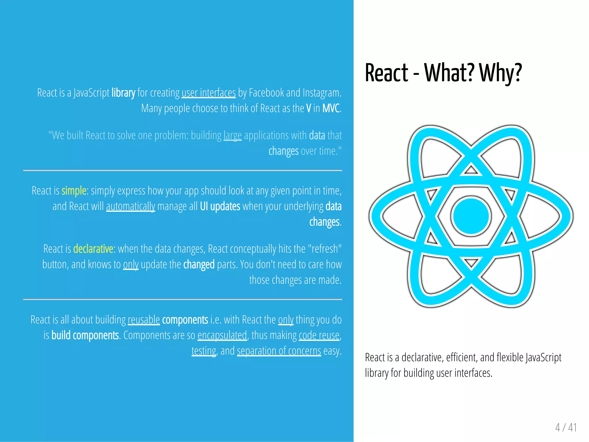 React - What? Why?
React is a declarative, e cient, and exible JavaScript
library for building user interfaces.
4 / 41
React is a JavaScript library for creating user interfaces by Facebook and Instagram.
Many people choose to think of React as the V in MVC.
"We built React to solve one problem: building large applications with data that
changes over time."
React is simple: simply express how your app should look at any given point in time,
and React will automatically manage all UI updates when your underlying data
changes.
React is declarative: when the data changes, React conceptually hits the "refresh"
button, and knows to only update the changed parts. You don't need to care how
those changes are made.
React is all about building reusable components i.e. with React the only thing you do
is build components. Components are so encapsulated, thus making code reuse,
testing, and separation of concerns easy.
 
