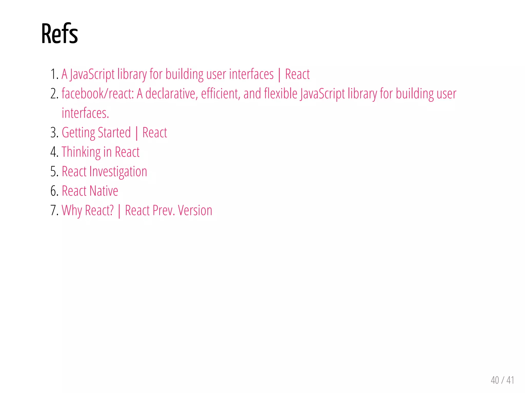 Refs
1. A JavaScript library for building user interfaces | React
2. facebook/react: A declarative, e cient, and exible JavaScript library for building user
interfaces.
3. Getting Started | React
4. Thinking in React
5. React Investigation
6. React Native
7. Why React? | React Prev. Version
40 / 41
 