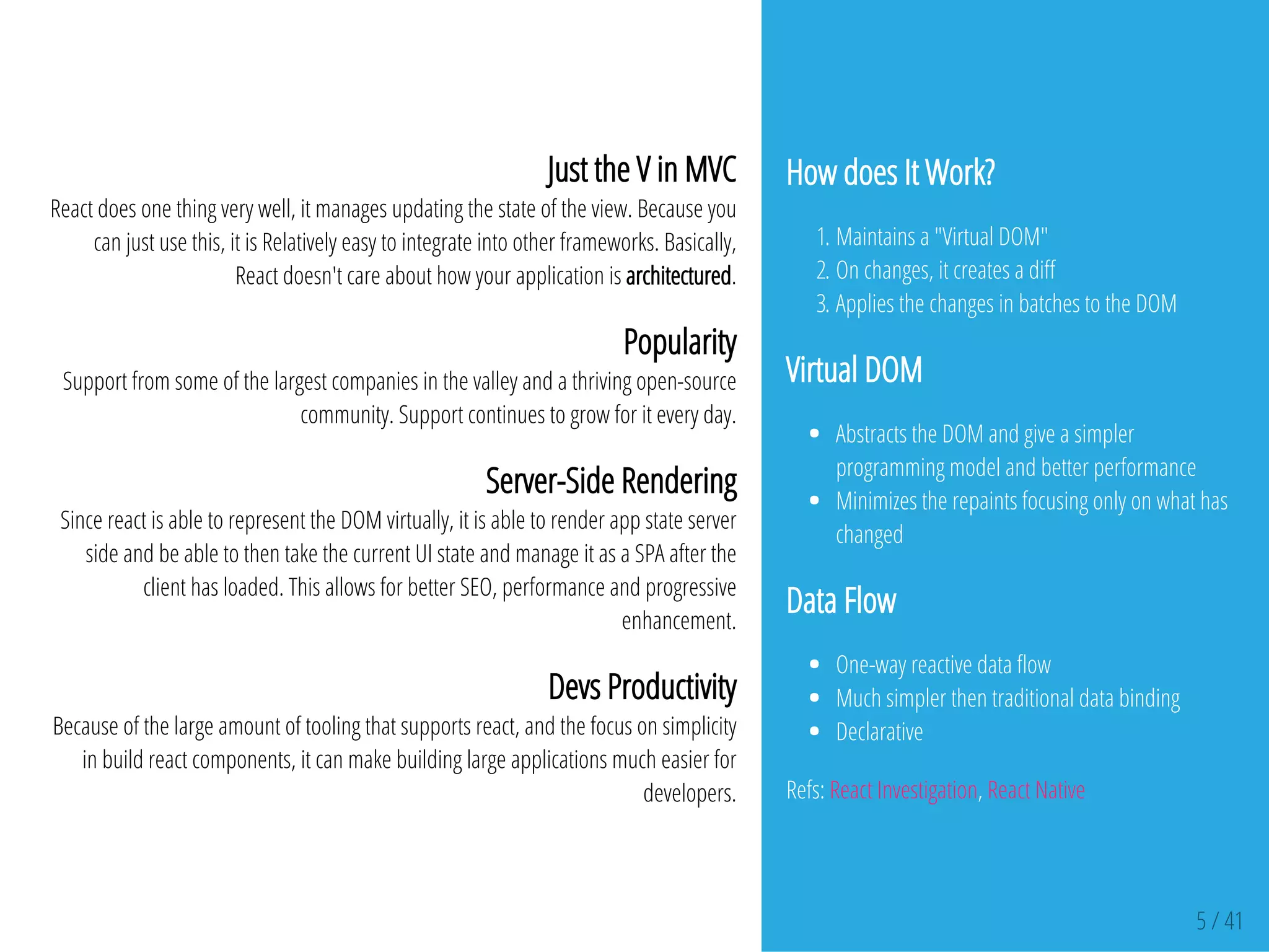 How does It Work?
1. Maintains a "Virtual DOM"
2. On changes, it creates a di
3. Applies the changes in batches to the DOM
Virtual DOM
Abstracts the DOM and give a simpler
programming model and better performance
Minimizes the repaints focusing only on what has
changed
Data Flow
One-way reactive data ow
Much simpler then traditional data binding
Declarative
Refs: React Investigation, React Native
5 / 41
Just the V in MVC
React does one thing very well, it manages updating the state of the view. Because you
can just use this, it is Relatively easy to integrate into other frameworks. Basically,
React doesn't care about how your application is architectured.
Popularity
Support from some of the largest companies in the valley and a thriving open-source
community. Support continues to grow for it every day.
Server-Side Rendering
Since react is able to represent the DOM virtually, it is able to render app state server
side and be able to then take the current UI state and manage it as a SPA after the
client has loaded. This allows for better SEO, performance and progressive
enhancement.
Devs Productivity
Because of the large amount of tooling that supports react, and the focus on simplicity
in build react components, it can make building large applications much easier for
developers.
 