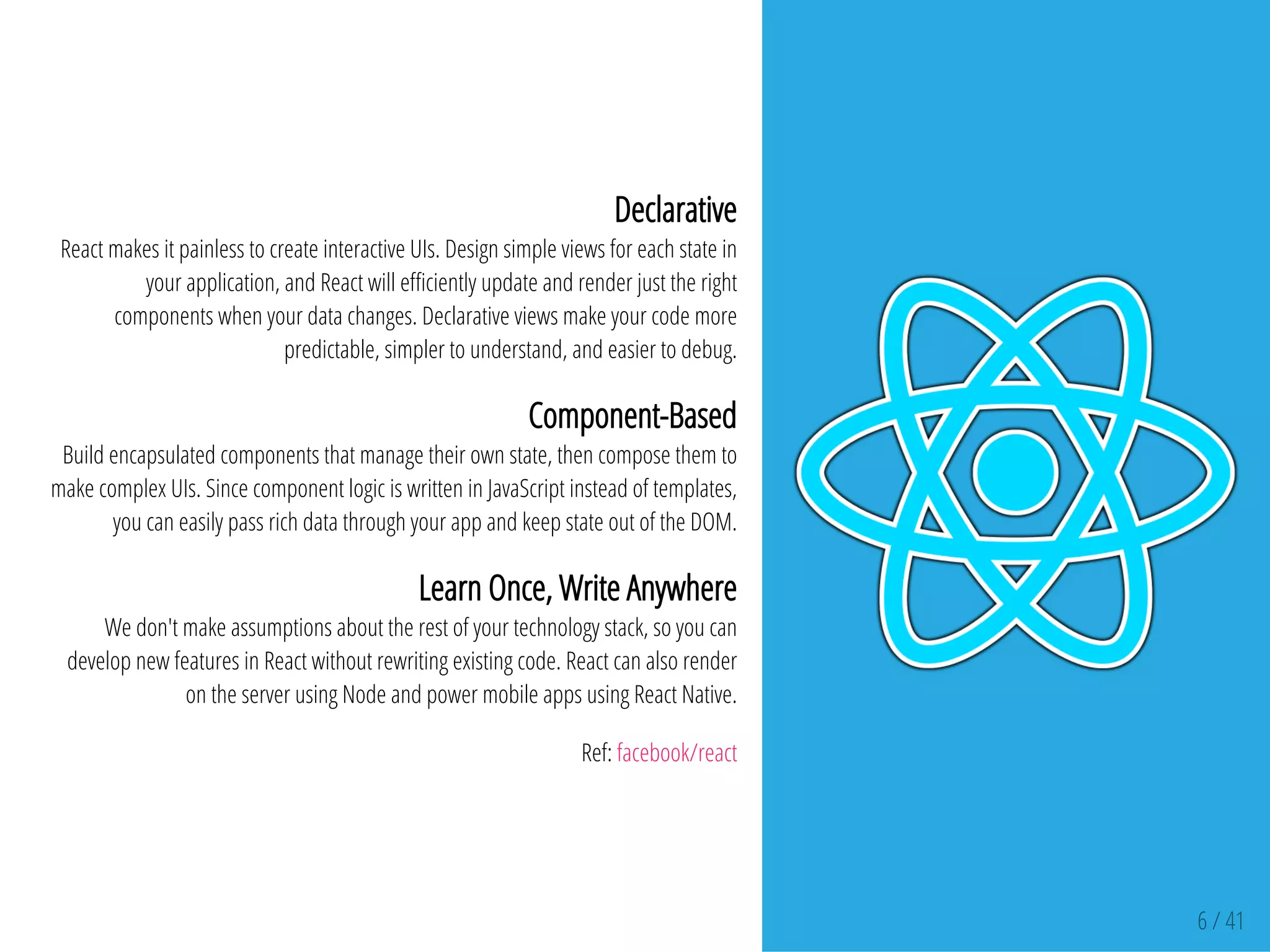 6 / 41
Declarative
React makes it painless to create interactive UIs. Design simple views for each state in
your application, and React will e ciently update and render just the right
components when your data changes. Declarative views make your code more
predictable, simpler to understand, and easier to debug.
Component-Based
Build encapsulated components that manage their own state, then compose them to
make complex UIs. Since component logic is written in JavaScript instead of templates,
you can easily pass rich data through your app and keep state out of the DOM.
Learn Once, Write Anywhere
We don't make assumptions about the rest of your technology stack, so you can
develop new features in React without rewriting existing code. React can also render
on the server using Node and power mobile apps using React Native.
Ref: facebook/react
 