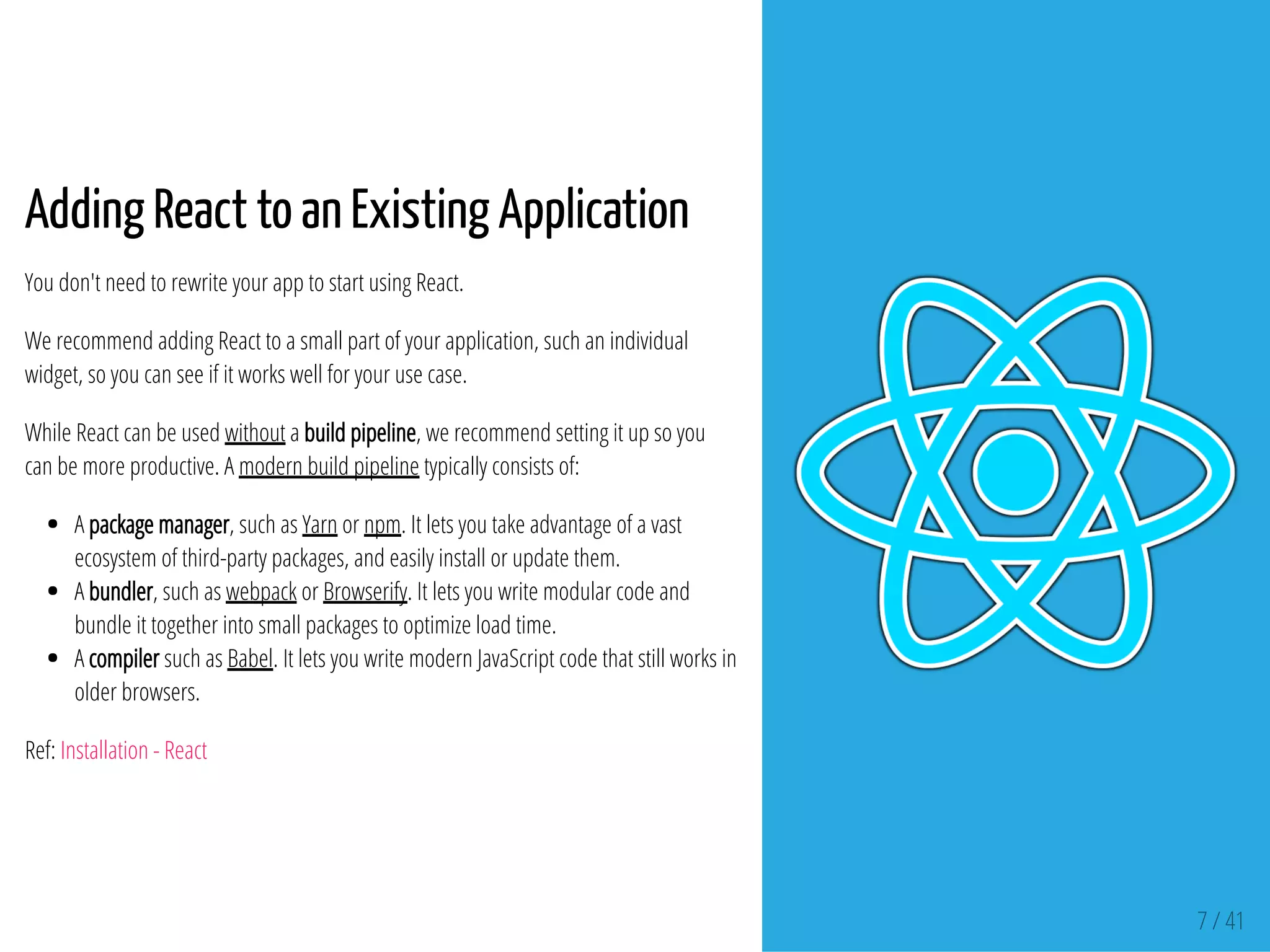 7 / 41
Adding React to an Existing Application
You don't need to rewrite your app to start using React.
We recommend adding React to a small part of your application, such an individual
widget, so you can see if it works well for your use case.
While React can be used without a build pipeline, we recommend setting it up so you
can be more productive. A modern build pipeline typically consists of:
A package manager, such as Yarn or npm. It lets you take advantage of a vast
ecosystem of third-party packages, and easily install or update them.
A bundler, such as webpack or Browserify. It lets you write modular code and
bundle it together into small packages to optimize load time.
A compiler such as Babel. It lets you write modern JavaScript code that still works in
older browsers.
Ref: Installation - React
 