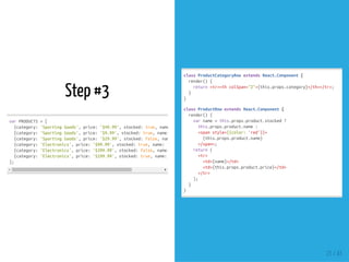 Step #3
varPRODUCTS=[
{category:'SportingGoods',price:'$49.99',stocked:true,name:
{category:'SportingGoods',price:'$9.99',stocked:true,name:
{category:'SportingGoods',price:'$29.99',stocked:false,name:
{category:'Electronics',price:'$99.99',stocked:true,name:'iPodTouch'
{category:'Electronics',price:'$399.99',stocked:false,name:
{category:'Electronics',price:'$199.99',stocked:true,name:'Nexus7'
];
classProductCategoryRowextendsReact.Component{
render(){
return<tr><thcolSpan="2">{this.props.category}</th></tr>;
}
}
classProductRowextendsReact.Component{
render(){
varname=this.props.product.stocked?
this.props.product.name:
<spanstyle={{color:'red'}}>
{this.props.product.name}
</span>;
return(
<tr>
<td>{name}</td>
<td>{this.props.product.price}</td>
</tr>
);
}
}
21 / 41
 