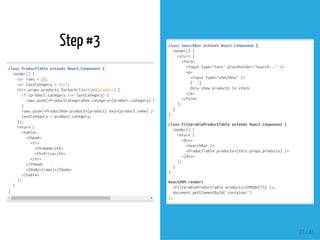 Step #3
classProductTableextendsReact.Component{
render(){
varrows=[];
varlastCategory=null;
this.props.products.forEach(function(product){
if(product.category!==lastCategory){
rows.push(<ProductCategoryRowcategory={product.category}key={product.category}/>);
}
rows.push(<ProductRowproduct={product}key={product.name}/>);
lastCategory=product.category;
});
return(
<table>
<thead>
<tr>
<th>Name</th>
<th>Price</th>
</tr>
</thead>
<tbody>{rows}</tbody>
</table>
);
}
}
classSearchBarextendsReact.Component{
render(){
return(
<form>
<inputtype="text"placeholder="Search..."/>
<p>
<inputtype="checkbox"/>
{''}
Onlyshowproductsinstock
</p>
</form>
);
}
}
classFilterableProductTableextendsReact.Component{
render(){
return(
<div>
<SearchBar/>
<ProductTableproducts={this.props.products}/>
</div>
);
}
}
ReactDOM.render(
<FilterableProductTableproducts={PRODUCTS}/>,
document.getElementById('container')
);
22 / 41
 