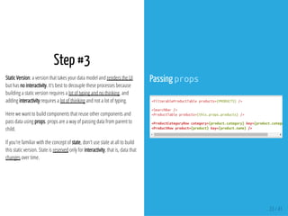 Step #3
Static Version: a version that takes your data model and renders the UI
but has no interactivity. It's best to decouple these processes because
building a static version requires a lot of typing and no thinking, and
adding interactivity requires a lot of thinking and not a lot of typing.
Here we want to build components that reuse other components and
pass data using props. props are a way of passing data from parent to
child.
If you're familiar with the concept of state, don't use state at all to build
this static version. State is reserved only for interactivity, that is, data that
changes over time.
Passing props
<FilterableProductTableproducts={PRODUCTS}/>
<SearchBar/>
<ProductTableproducts={this.props.products}/>
<ProductCategoryRowcategory={product.category}key={product.category}
<ProductRowproduct={product}key={product.name}/>
23 / 41
 