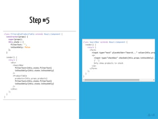 Step #5
classFilterableProductTableextendsReact.Component{
constructor(props){
super(props);
this.state={
filterText:'',
inStockOnly:false
};
}
render(){
return(
<div>
<SearchBar
filterText={this.state.filterText}
inStockOnly={this.state.inStockOnly}
/>
<ProductTable
products={this.props.products}
filterText={this.state.filterText}
inStockOnly={this.state.inStockOnly}
/>
</div>
);
}
}
classSearchBarextendsReact.Component{
render(){
return(
<form>
<inputtype="text"placeholder="Search..."value={this.props.f
<p>
<inputtype="checkbox"checked={this.props.inStockOnly}/>
{''}
Onlyshowproductsinstock
</p>
</form>
);
}
}
26 / 41
 