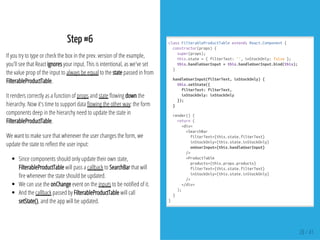 Step #6
If you try to type or check the box in the prev. version of the example,
you'll see that React ignores your input. This is intentional, as we've set
the value prop of the input to always be equal to the state passed in from
FilterableProductTable.
It renders correctly as a function of props and state owing down the
hierarchy. Now it's time to support data owing the other way: the form
components deep in the hierarchy need to update the state in
FilterableProductTable.
We want to make sure that whenever the user changes the form, we
update the state to re ect the user input:
Since components should only update their own state,
FilterableProductTable will pass a callback to SearchBar that will
re whenever the state should be updated.
We can use the onChange event on the inputs to be noti ed of it.
And the callback passed by FilterableProductTable will call
setState(), and the app will be updated.
classFilterableProductTableextendsReact.Component{
constructor(props){
super(props);
this.state={filterText:'',inStockOnly:false};
this.handleUserInput=this.handleUserInput.bind(this);
}
handleUserInput(filterText,inStockOnly){
this.setState({
filterText:filterText,
inStockOnly:inStockOnly
});
}
render(){
return(
<div>
<SearchBar
filterText={this.state.filterText}
inStockOnly={this.state.inStockOnly}
onUserInput={this.handleUserInput}
/>
<ProductTable
products={this.props.products}
filterText={this.state.filterText}
inStockOnly={this.state.inStockOnly}
/>
</div>
);
}
}
28 / 41
 