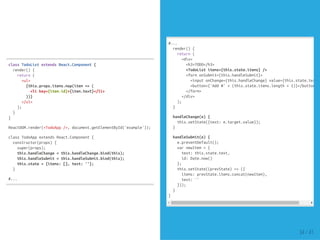 classTodoListextendsReact.Component{
render(){
return(
<ul>
{this.props.items.map(item=>(
<likey={item.id}>{item.text}</li>
))}
</ul>
);
}
}
ReactDOM.render(<TodoApp/>,document.getElementById('example'));
classTodoAppextendsReact.Component{
constructor(props){
super(props);
this.handleChange=this.handleChange.bind(this);
this.handleSubmit=this.handleSubmit.bind(this);
this.state={items:[],text:''};
}
#...
#...
render(){
return(
<div>
<h3>TODO</h3>
<TodoListitems={this.state.items}/>
<formonSubmit={this.handleSubmit}>
<inputonChange={this.handleChange}value={this.state.text}
<button>{'Add#'+(this.state.items.length+1)}</button>
</form>
</div>
);
}
handleChange(e){
this.setState({text:e.target.value});
}
handleSubmit(e){
e.preventDefault();
varnewItem={
text:this.state.text,
id:Date.now()
};
this.setState((prevState)=>({
items:prevState.items.concat(newItem),
text:''
}));
}
}
34 / 41
 