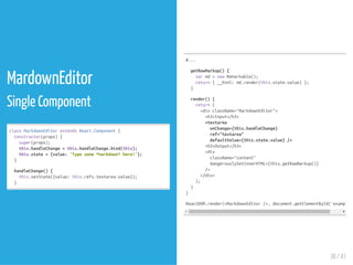 MardownEditor
Single Component
classMarkdownEditorextendsReact.Component{
constructor(props){
super(props);
this.handleChange=this.handleChange.bind(this);
this.state={value:'Typesome*markdown*here!'};
}
handleChange(){
this.setState({value:this.refs.textarea.value});
}
#...
getRawMarkup(){
varmd=newRemarkable();
return{__html:md.render(this.state.value)};
}
render(){
return(
<divclassName="MarkdownEditor">
<h3>Input</h3>
<textarea
onChange={this.handleChange}
ref="textarea"
defaultValue={this.state.value}/>
<h3>Output</h3>
<div
className="content"
dangerouslySetInnerHTML={this.getRawMarkup()}
/>
</div>
);
}
}
ReactDOM.render(<MarkdownEditor/>,document.getElementById('example')
38 / 41
 