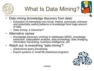 CS590D 1
What Is Data Mining?
• Data mining (knowledge discovery from data)
– Extraction of interesting (non-trivial, implicit, previously unknown
and potentially useful) patterns or knowledge from huge amount
of data
– Data mining: a misnomer?
• Alternative names
– Knowledge discovery (mining) in databases (KDD), knowledge
extraction, data/pattern analysis, data archeology, data dredging,
information harvesting, business intelligence, etc.
• Watch out: Is everything “data mining”?
– (Deductive) query processing.
– Expert systems or small ML/statistical programs
 