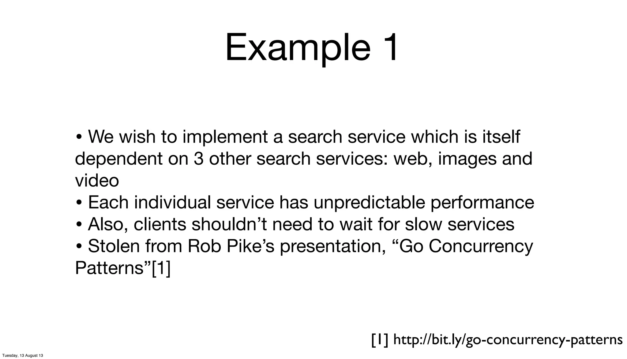 Example 1
• We wish to implement a search service which is itself
dependent on 3 other search services: web, images and
video
• Each individual service has unpredictable performance
• Also, clients shouldn’t need to wait for slow services
• Stolen from Rob Pike’s presentation, “Go Concurrency
Patterns”[1]
[1] http://bit.ly/go-concurrency-patterns
Tuesday, 13 August 13
 