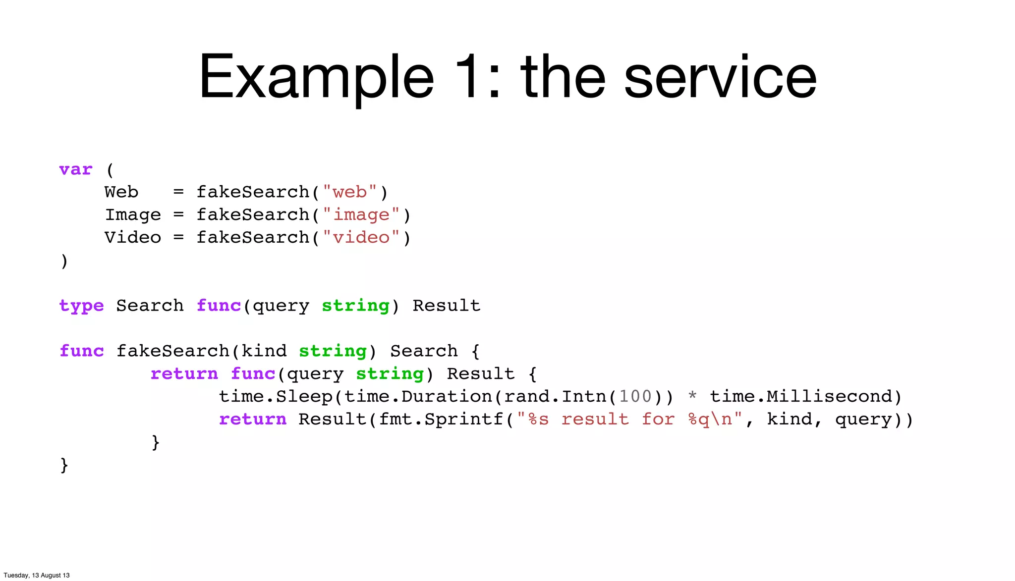Example 1: the service
var (
Web = fakeSearch("web")
Image = fakeSearch("image")
Video = fakeSearch("video")
)
type Search func(query string) Result
func fakeSearch(kind string) Search {
return func(query string) Result {
time.Sleep(time.Duration(rand.Intn(100)) * time.Millisecond)
return Result(fmt.Sprintf("%s result for %qn", kind, query))
}
}
Tuesday, 13 August 13
 