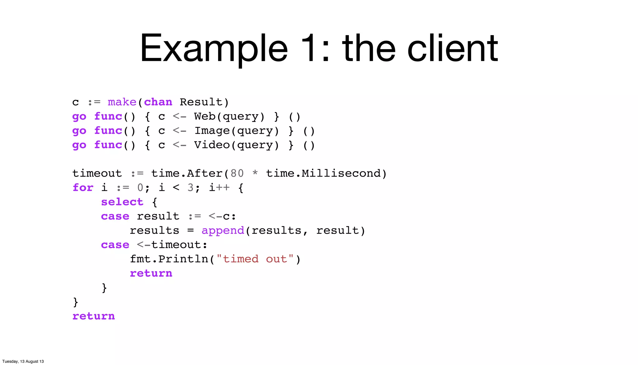 Example 1: the client
c := make(chan Result)
go func() { c <- Web(query) } ()
go func() { c <- Image(query) } ()
go func() { c <- Video(query) } ()
timeout := time.After(80 * time.Millisecond)
for i := 0; i < 3; i++ {
select {
case result := <-c:
results = append(results, result)
case <-timeout:
fmt.Println("timed out")
return
}
}
return
Tuesday, 13 August 13
 