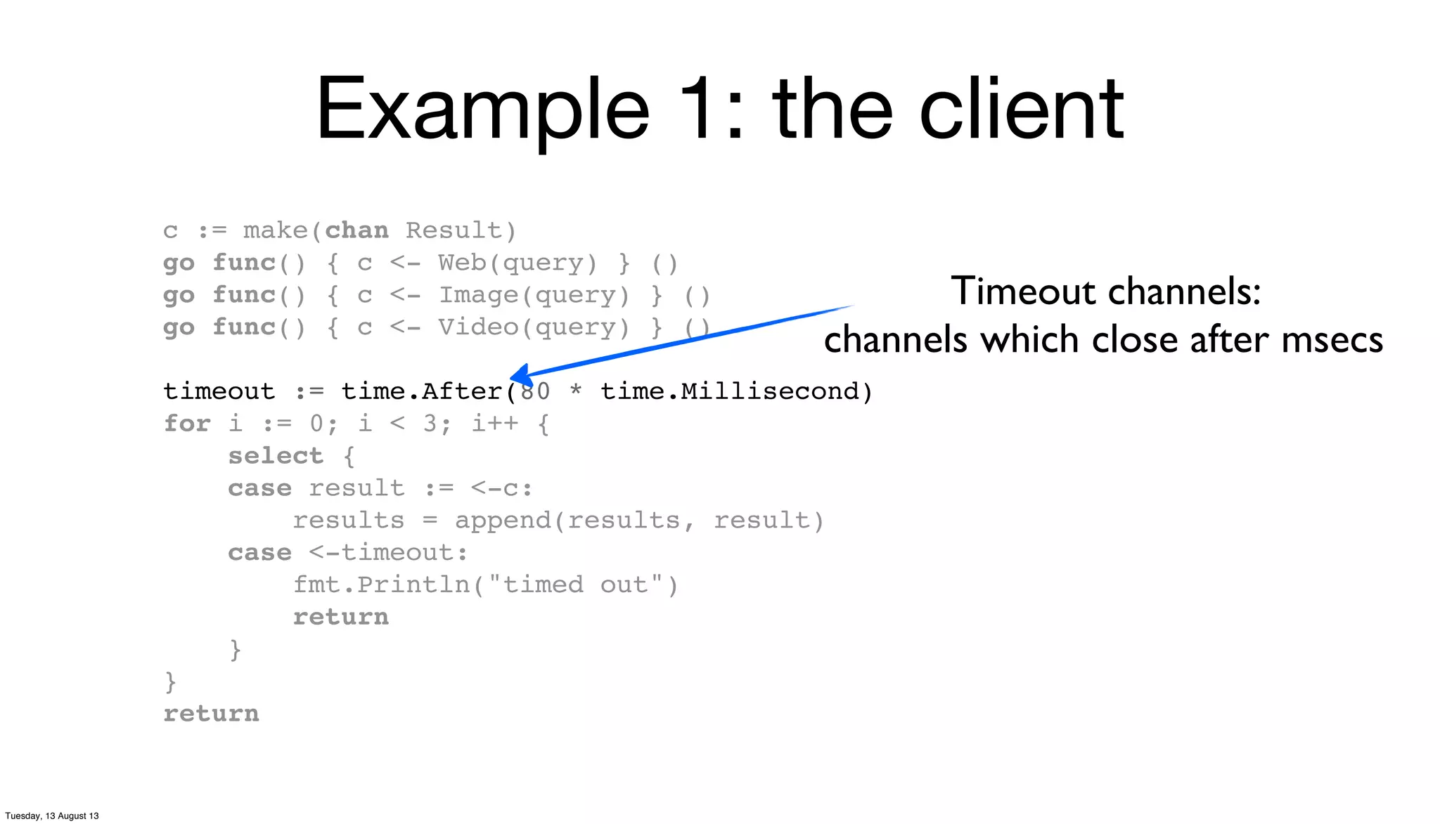 Example 1: the client
c := make(chan Result)
go func() { c <- Web(query) } ()
go func() { c <- Image(query) } ()
go func() { c <- Video(query) } ()
timeout := time.After(80 * time.Millisecond)
for i := 0; i < 3; i++ {
select {
case result := <-c:
results = append(results, result)
case <-timeout:
fmt.Println("timed out")
return
}
}
return
Timeout channels:
channels which close after msecs
Tuesday, 13 August 13
 