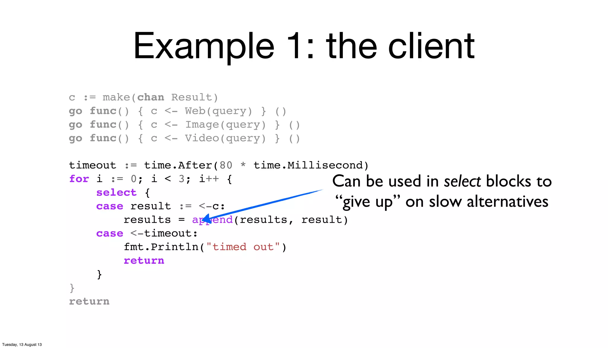 Example 1: the client
c := make(chan Result)
go func() { c <- Web(query) } ()
go func() { c <- Image(query) } ()
go func() { c <- Video(query) } ()
timeout := time.After(80 * time.Millisecond)
for i := 0; i < 3; i++ {
select {
case result := <-c:
results = append(results, result)
case <-timeout:
fmt.Println("timed out")
return
}
}
return
Can be used in select blocks to
“give up” on slow alternatives
Tuesday, 13 August 13
 