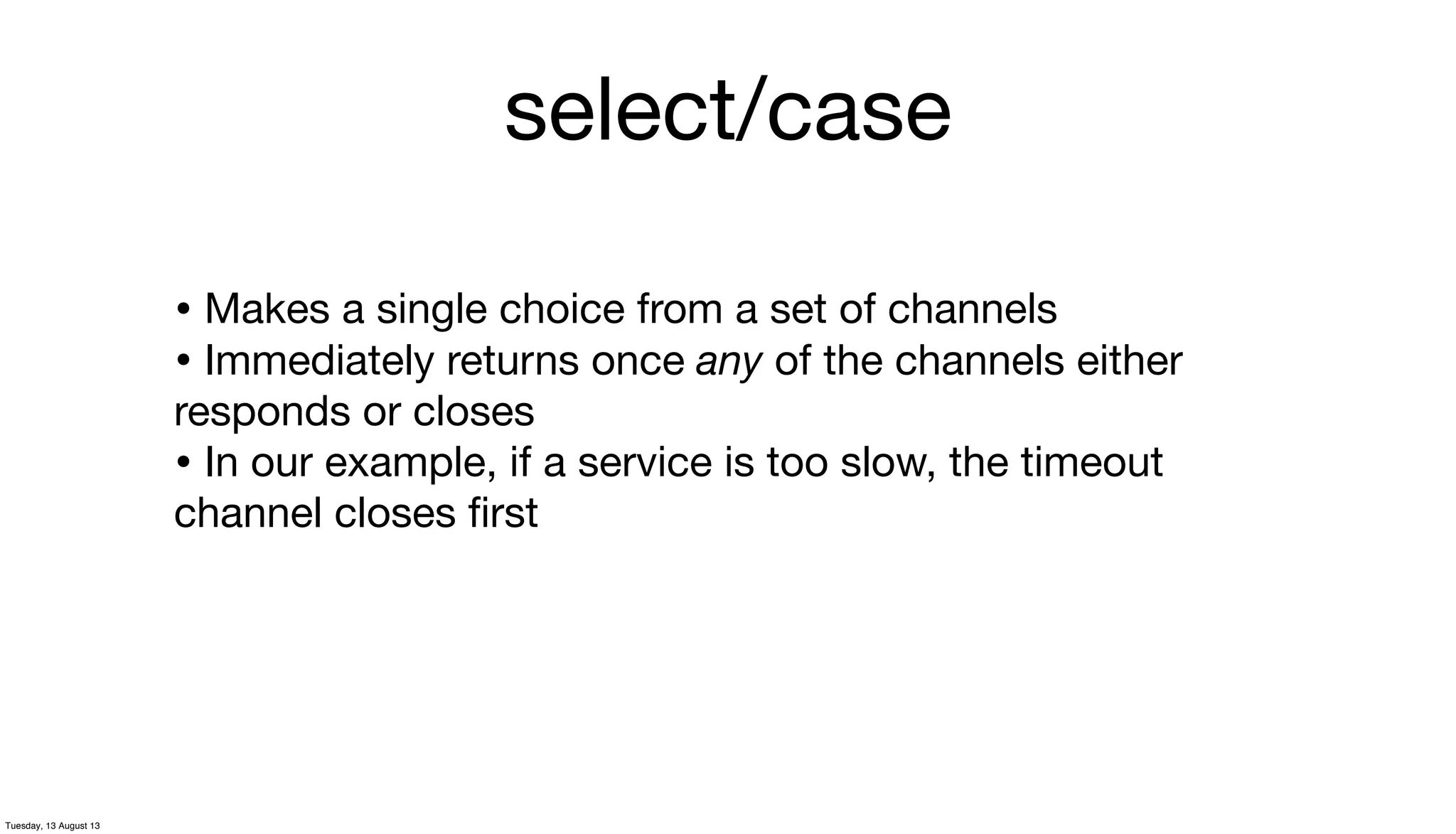 select/case
• Makes a single choice from a set of channels
• Immediately returns once any of the channels either
responds or closes
• In our example, if a service is too slow, the timeout
channel closes ﬁrst
Tuesday, 13 August 13
 