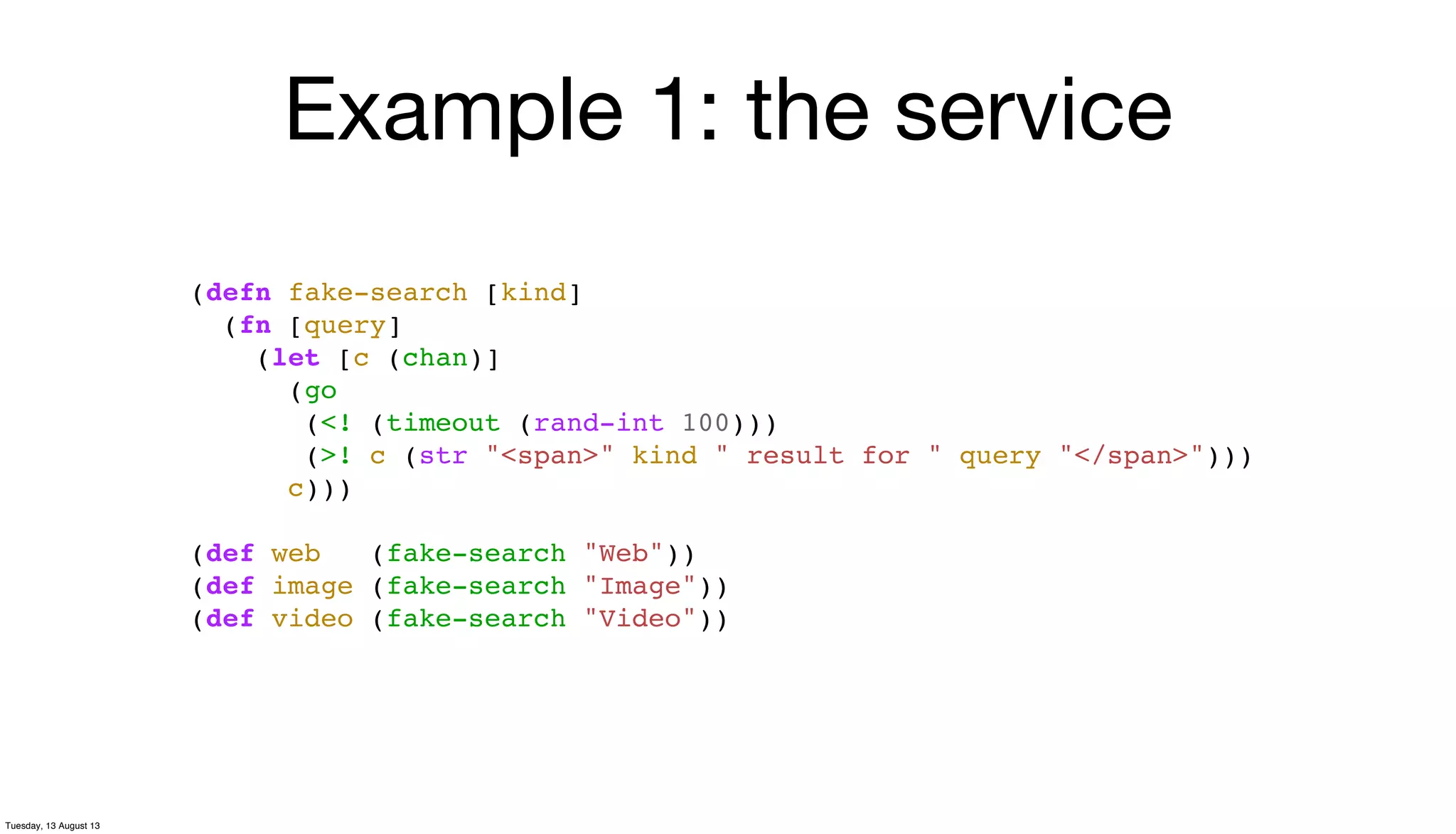 Example 1: the service
(defn fake-search [kind]
(fn [query]
(let [c (chan)]
(go
(<! (timeout (rand-int 100)))
(>! c (str "<span>" kind " result for " query "</span>")))
c)))
(def web (fake-search "Web"))
(def image (fake-search "Image"))
(def video (fake-search "Video"))
Tuesday, 13 August 13
 
