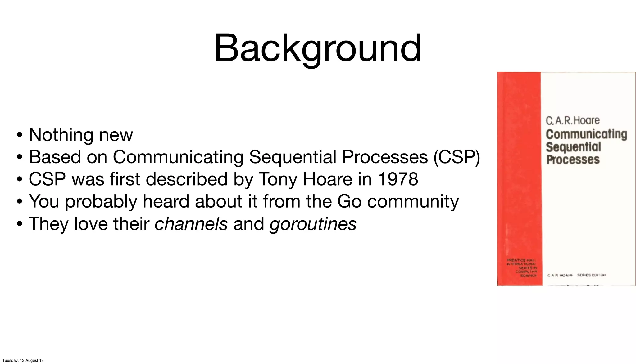 Background
• Nothing new
• Based on Communicating Sequential Processes (CSP)
• CSP was ﬁrst described by Tony Hoare in 1978
• You probably heard about it from the Go community
• They love their channels and goroutines
Tuesday, 13 August 13
 