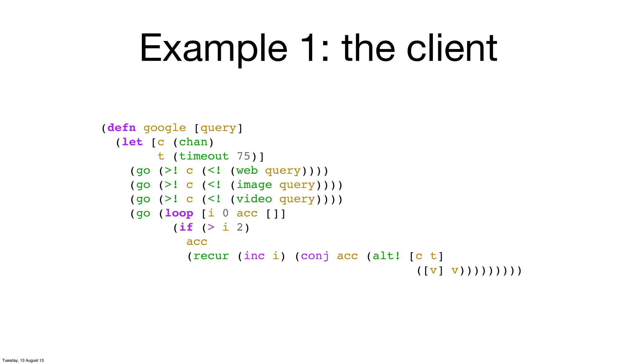 Example 1: the client
(defn google [query]
(let [c (chan)
t (timeout 75)]
(go (>! c (<! (web query))))
(go (>! c (<! (image query))))
(go (>! c (<! (video query))))
(go (loop [i 0 acc []]
(if (> i 2)
acc
(recur (inc i) (conj acc (alt! [c t]
([v] v)))))))))
Tuesday, 13 August 13
 