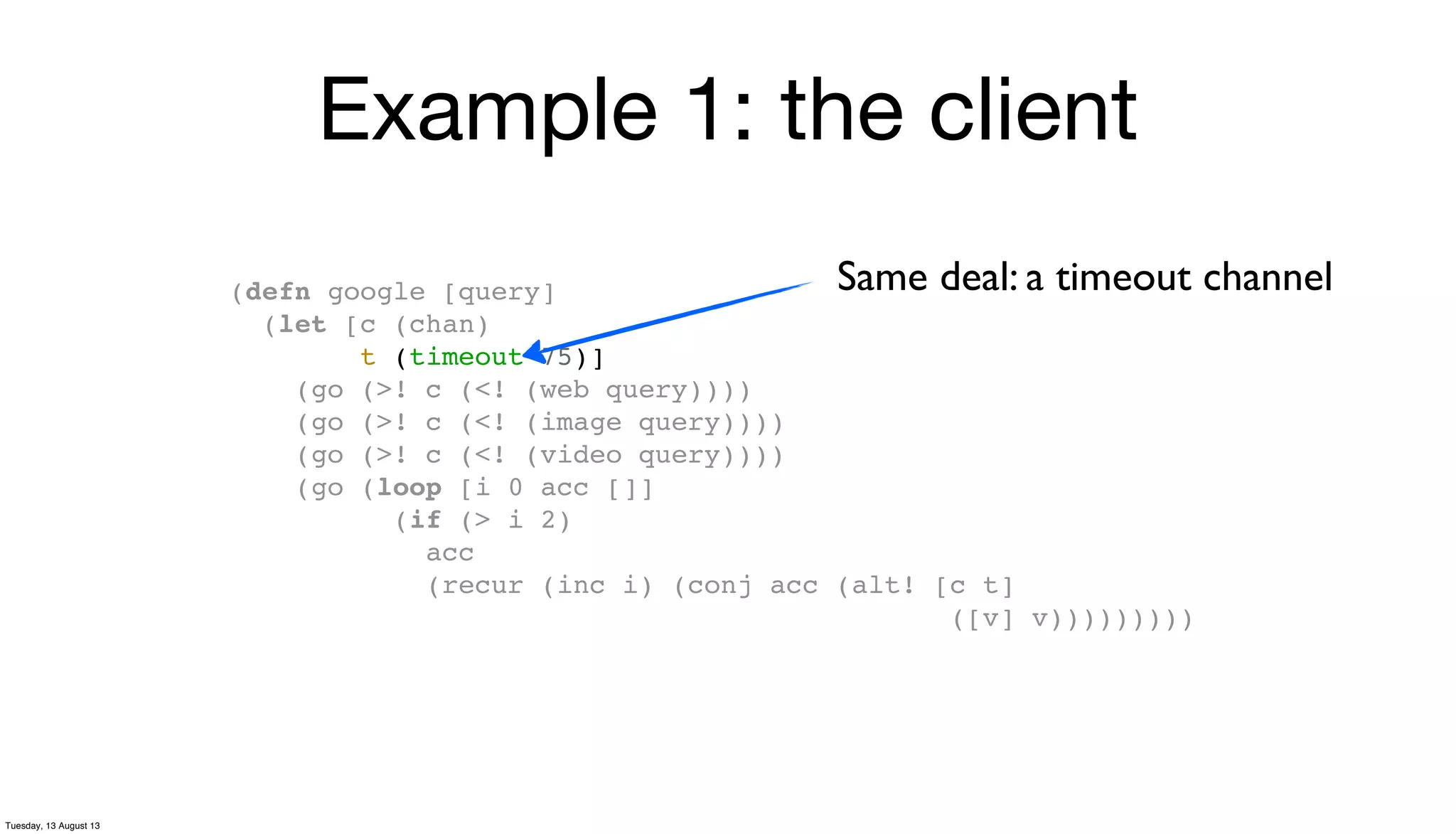 Example 1: the client
(defn google [query]
(let [c (chan)
t (timeout 75)]
(go (>! c (<! (web query))))
(go (>! c (<! (image query))))
(go (>! c (<! (video query))))
(go (loop [i 0 acc []]
(if (> i 2)
acc
(recur (inc i) (conj acc (alt! [c t]
([v] v)))))))))
Same deal: a timeout channel
Tuesday, 13 August 13
 