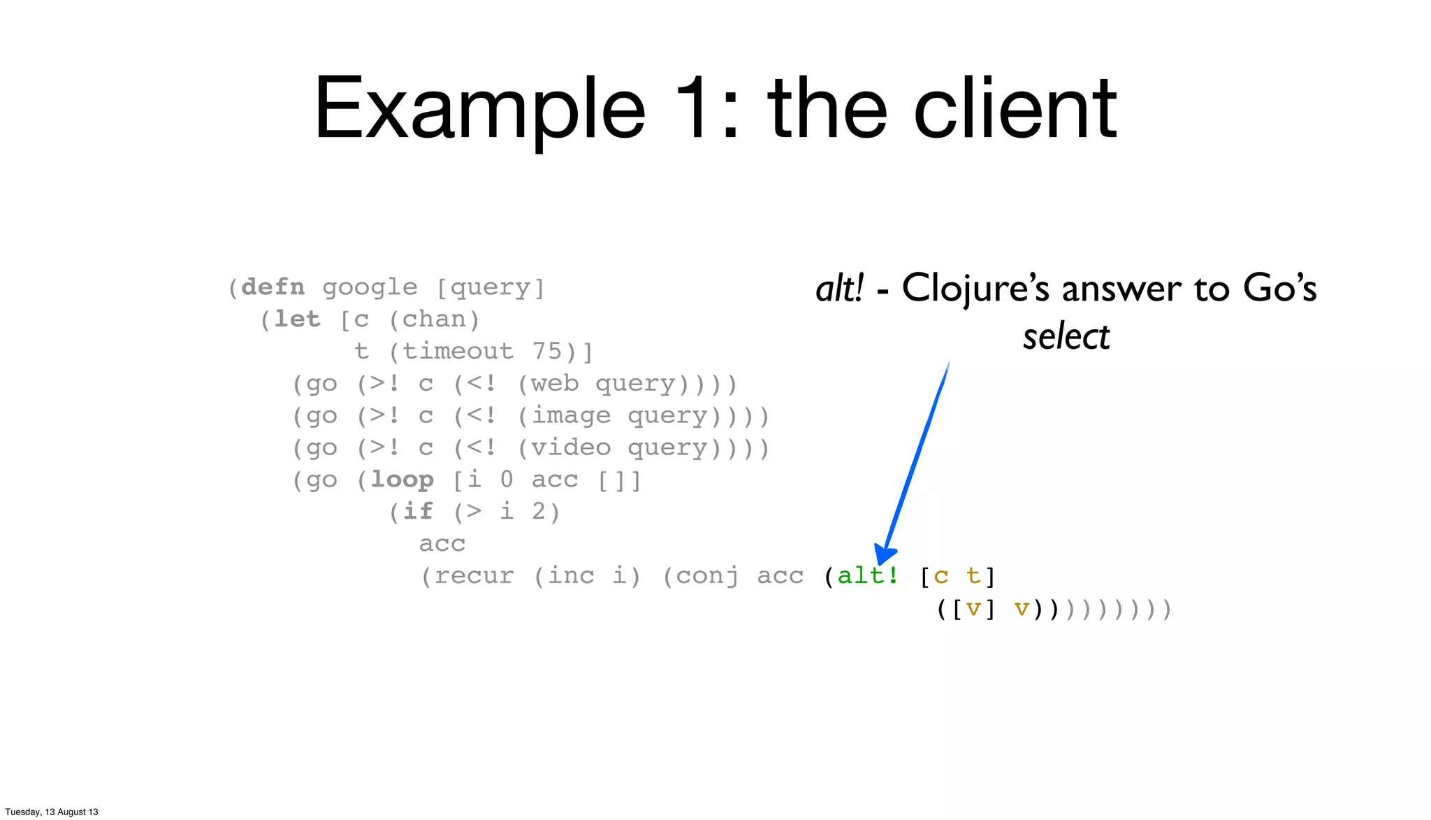 Example 1: the client
(defn google [query]
(let [c (chan)
t (timeout 75)]
(go (>! c (<! (web query))))
(go (>! c (<! (image query))))
(go (>! c (<! (video query))))
(go (loop [i 0 acc []]
(if (> i 2)
acc
(recur (inc i) (conj acc (alt! [c t]
([v] v)))))))))
alt! - Clojure’s answer to Go’s
select
Tuesday, 13 August 13
 