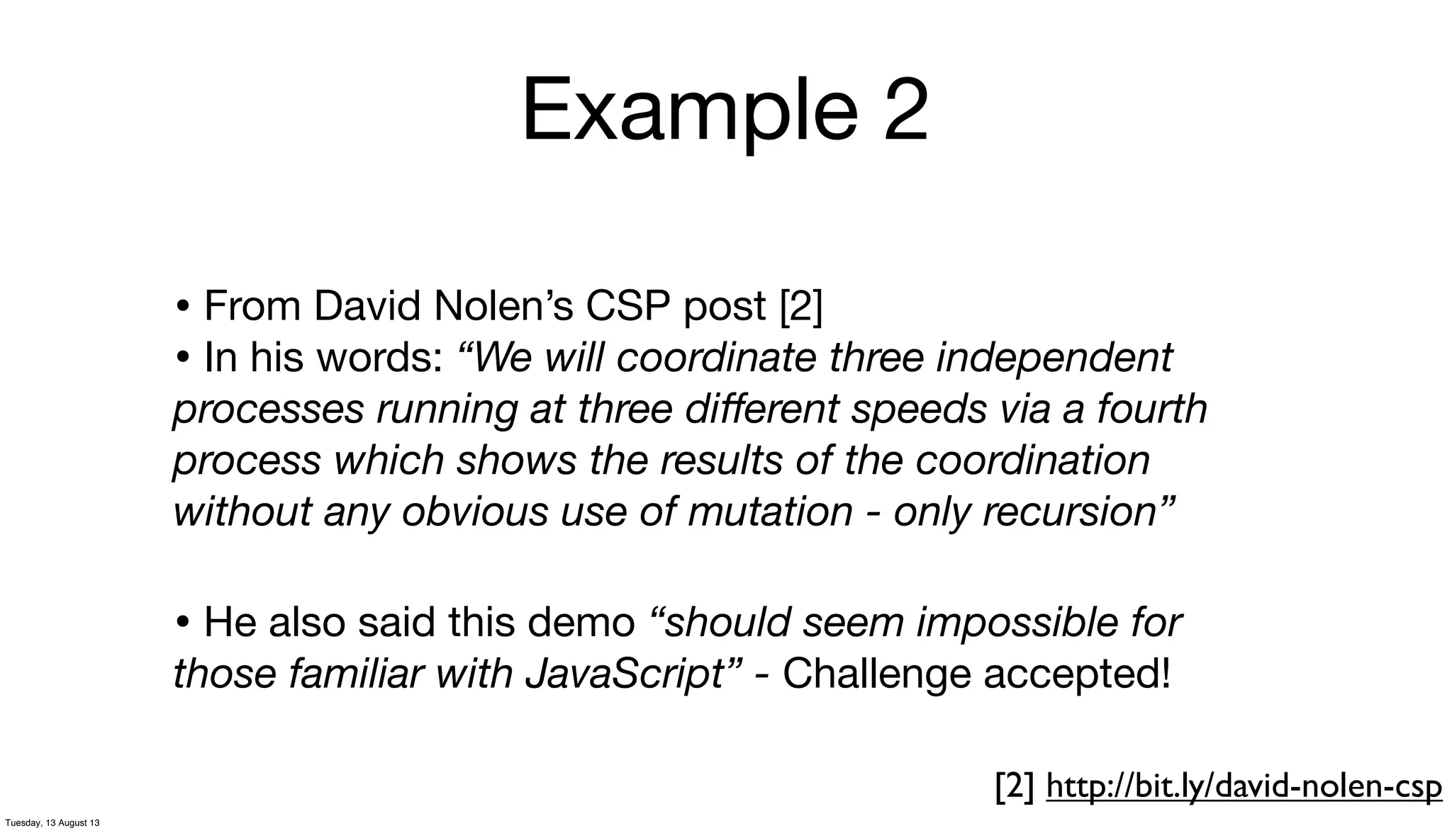 Example 2
• From David Nolen’s CSP post [2]
• In his words: “We will coordinate three independent
processes running at three diﬀerent speeds via a fourth
process which shows the results of the coordination
without any obvious use of mutation - only recursion”
[2] http://bit.ly/david-nolen-csp
• He also said this demo “should seem impossible for
those familiar with JavaScript” - Challenge accepted!
Tuesday, 13 August 13
 