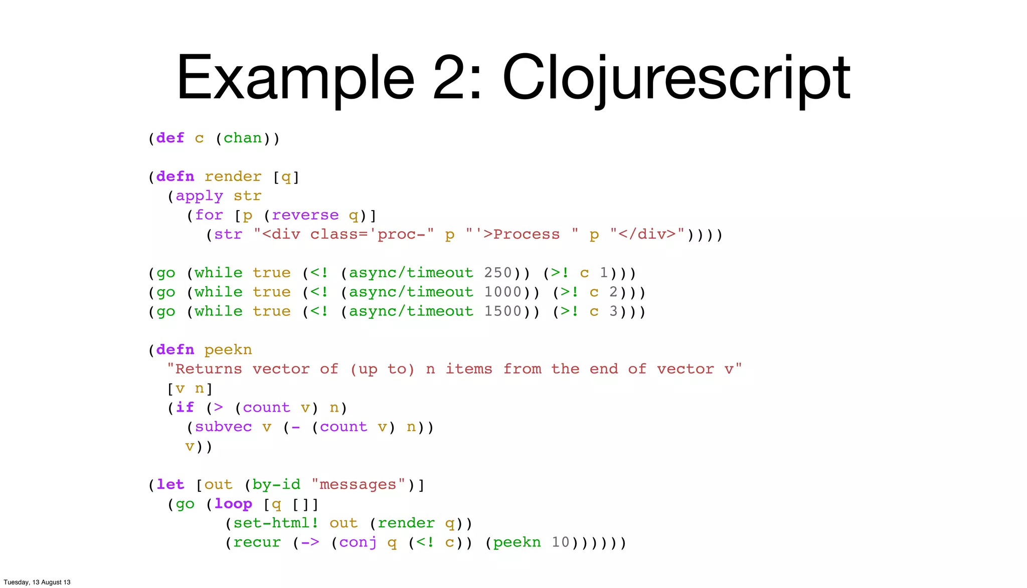 Example 2: Clojurescript
(def c (chan))
(defn render [q]
(apply str
(for [p (reverse q)]
(str "<div class='proc-" p "'>Process " p "</div>"))))
(go (while true (<! (async/timeout 250)) (>! c 1)))
(go (while true (<! (async/timeout 1000)) (>! c 2)))
(go (while true (<! (async/timeout 1500)) (>! c 3)))
(defn peekn
"Returns vector of (up to) n items from the end of vector v"
[v n]
(if (> (count v) n)
(subvec v (- (count v) n))
v))
(let [out (by-id "messages")]
(go (loop [q []]
(set-html! out (render q))
(recur (-> (conj q (<! c)) (peekn 10))))))
Tuesday, 13 August 13
 
