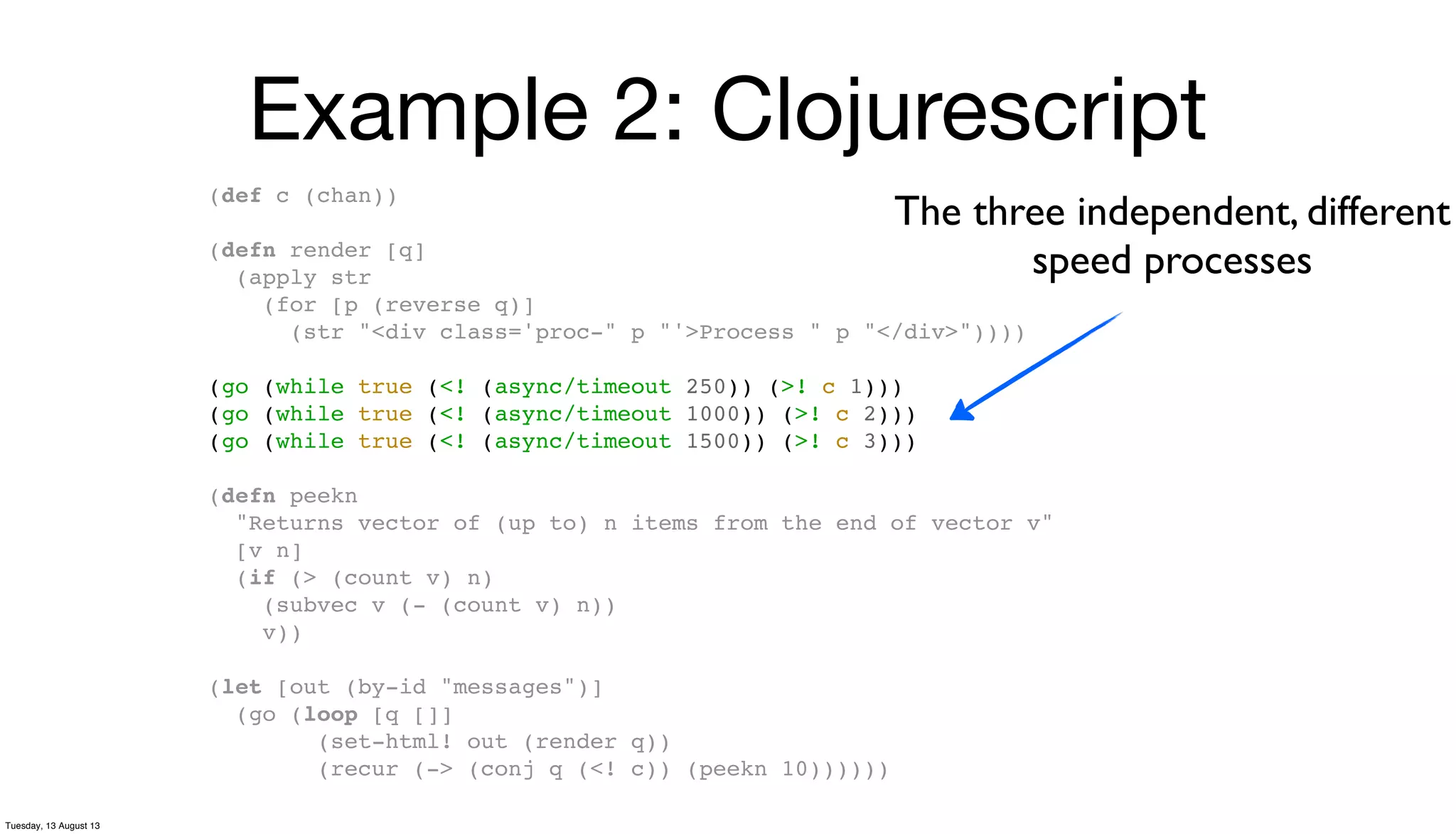 Example 2: Clojurescript
(def c (chan))
(defn render [q]
(apply str
(for [p (reverse q)]
(str "<div class='proc-" p "'>Process " p "</div>"))))
(go (while true (<! (async/timeout 250)) (>! c 1)))
(go (while true (<! (async/timeout 1000)) (>! c 2)))
(go (while true (<! (async/timeout 1500)) (>! c 3)))
(defn peekn
"Returns vector of (up to) n items from the end of vector v"
[v n]
(if (> (count v) n)
(subvec v (- (count v) n))
v))
(let [out (by-id "messages")]
(go (loop [q []]
(set-html! out (render q))
(recur (-> (conj q (<! c)) (peekn 10))))))
The three independent, different
speed processes
Tuesday, 13 August 13
 