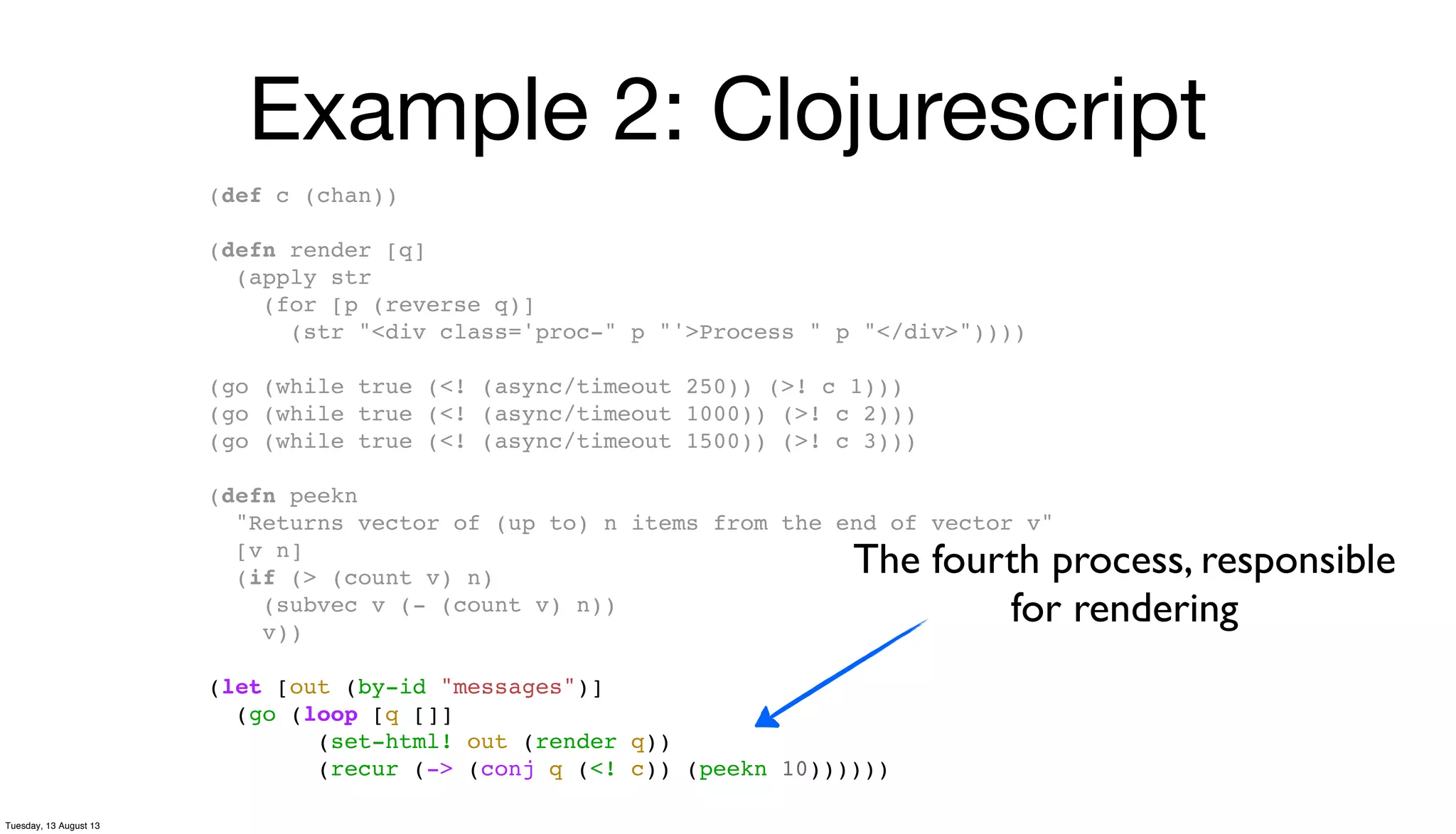 Example 2: Clojurescript
(def c (chan))
(defn render [q]
(apply str
(for [p (reverse q)]
(str "<div class='proc-" p "'>Process " p "</div>"))))
(go (while true (<! (async/timeout 250)) (>! c 1)))
(go (while true (<! (async/timeout 1000)) (>! c 2)))
(go (while true (<! (async/timeout 1500)) (>! c 3)))
(defn peekn
"Returns vector of (up to) n items from the end of vector v"
[v n]
(if (> (count v) n)
(subvec v (- (count v) n))
v))
(let [out (by-id "messages")]
(go (loop [q []]
(set-html! out (render q))
(recur (-> (conj q (<! c)) (peekn 10))))))
The fourth process, responsible
for rendering
Tuesday, 13 August 13
 
