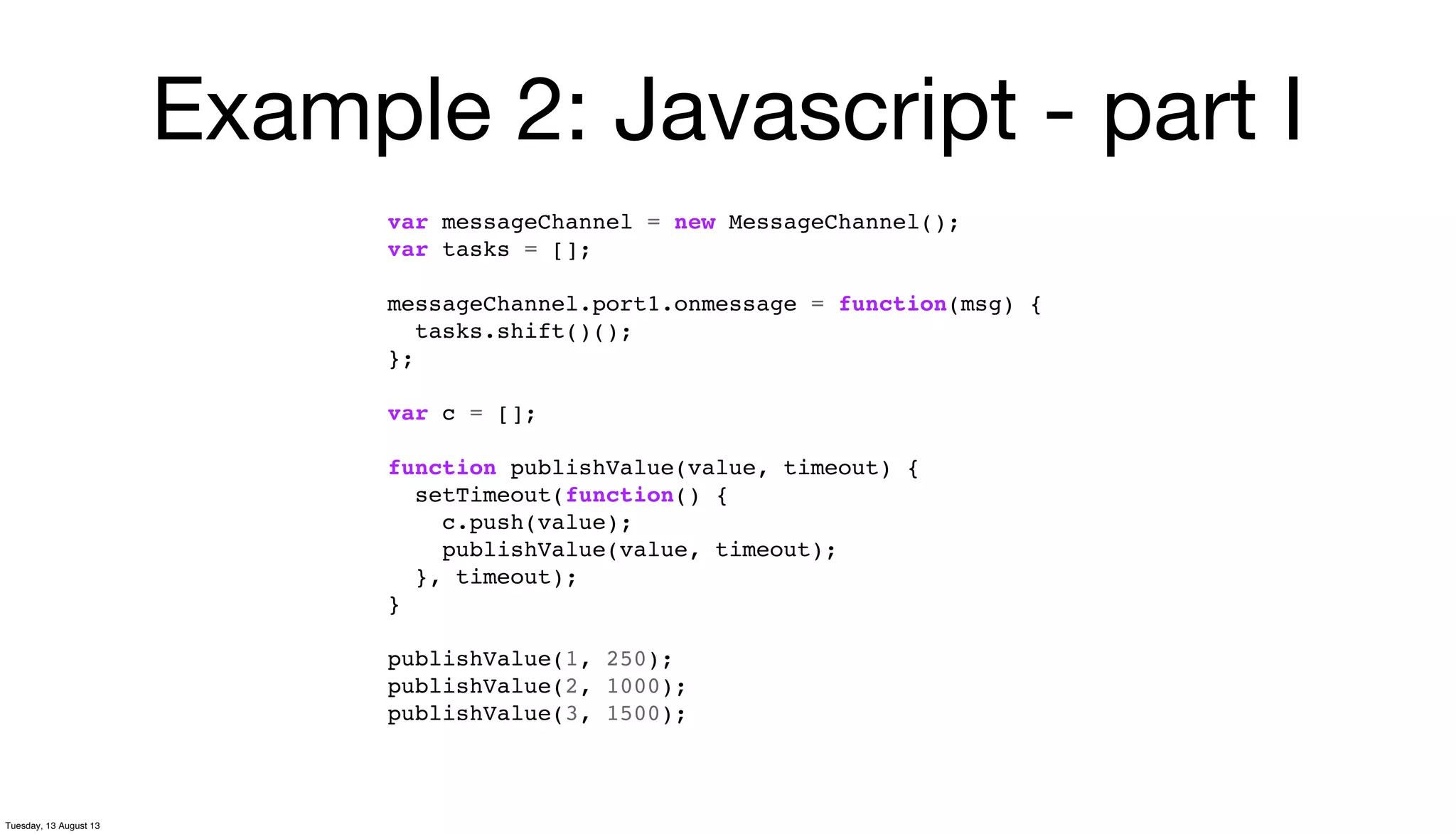 Example 2: Javascript - part I
var messageChannel = new MessageChannel();
var tasks = [];
messageChannel.port1.onmessage = function(msg) {
tasks.shift()();
};
var c = [];
function publishValue(value, timeout) {
setTimeout(function() {
c.push(value);
publishValue(value, timeout);
}, timeout);
}
publishValue(1, 250);
publishValue(2, 1000);
publishValue(3, 1500);
Tuesday, 13 August 13
 