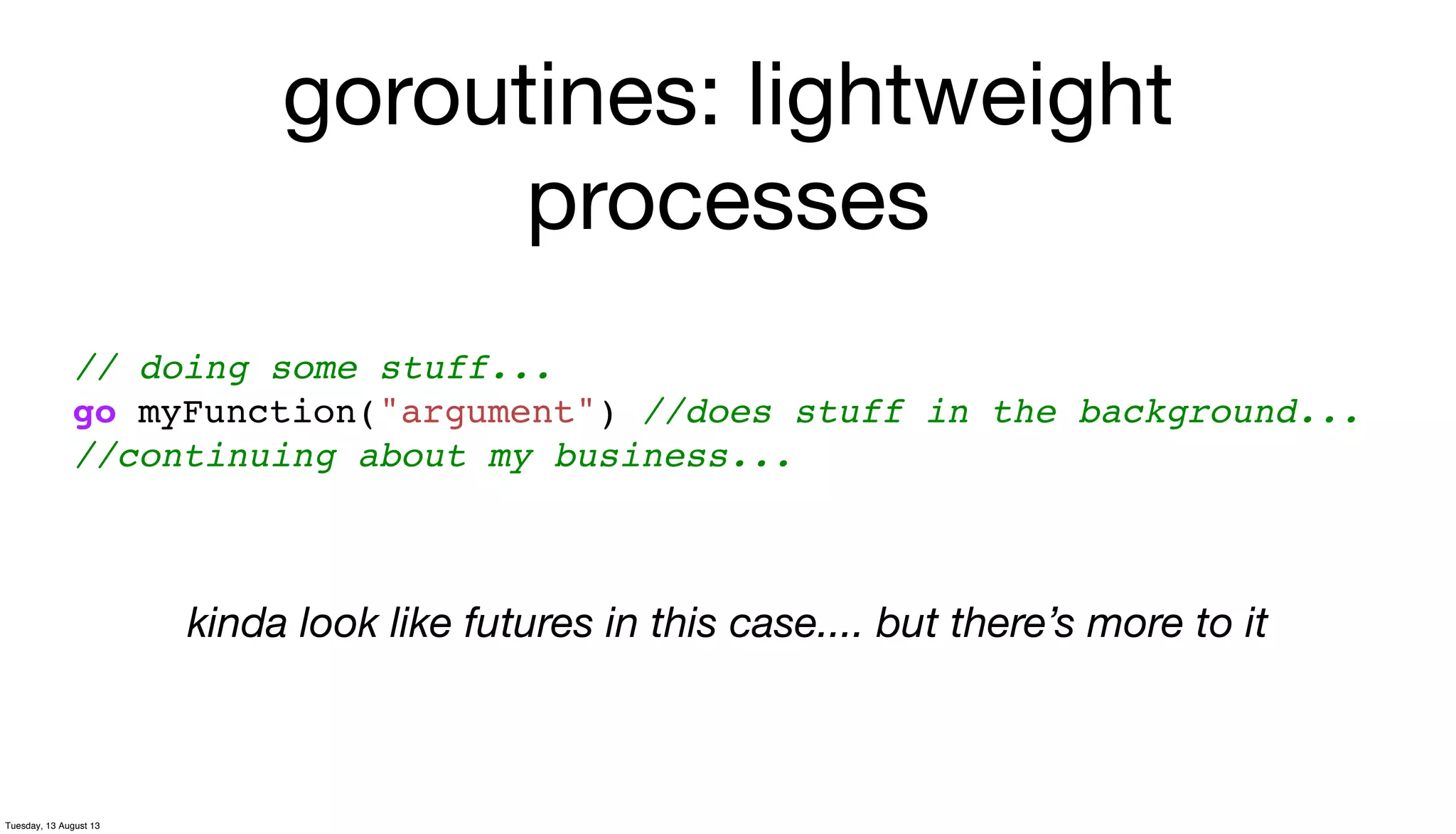 goroutines: lightweight
processes
// doing some stuff...
go myFunction("argument") //does stuff in the background...
//continuing about my business...
kinda look like futures in this case.... but there’s more to it
Tuesday, 13 August 13
 