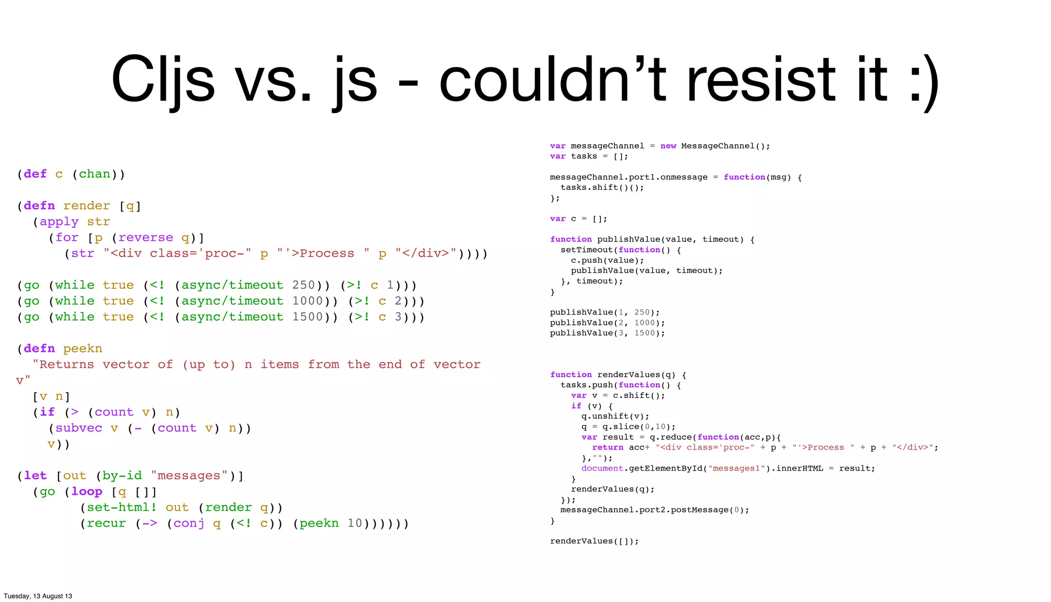 Cljs vs. js - couldn’t resist it :)
(def c (chan))
(defn render [q]
(apply str
(for [p (reverse q)]
(str "<div class='proc-" p "'>Process " p "</div>"))))
(go (while true (<! (async/timeout 250)) (>! c 1)))
(go (while true (<! (async/timeout 1000)) (>! c 2)))
(go (while true (<! (async/timeout 1500)) (>! c 3)))
(defn peekn
"Returns vector of (up to) n items from the end of vector
v"
[v n]
(if (> (count v) n)
(subvec v (- (count v) n))
v))
(let [out (by-id "messages")]
(go (loop [q []]
(set-html! out (render q))
(recur (-> (conj q (<! c)) (peekn 10))))))
var messageChannel = new MessageChannel();
var tasks = [];
messageChannel.port1.onmessage = function(msg) {
tasks.shift()();
};
var c = [];
function publishValue(value, timeout) {
setTimeout(function() {
c.push(value);
publishValue(value, timeout);
}, timeout);
}
publishValue(1, 250);
publishValue(2, 1000);
publishValue(3, 1500);
function renderValues(q) {
tasks.push(function() {
var v = c.shift();
if (v) {
q.unshift(v);
q = q.slice(0,10);
var result = q.reduce(function(acc,p){
return acc+ "<div class='proc-" + p + "'>Process " + p + "</div>";
},"");
document.getElementById("messages1").innerHTML = result;
}
renderValues(q);
});
messageChannel.port2.postMessage(0);
}
renderValues([]);
Tuesday, 13 August 13
 