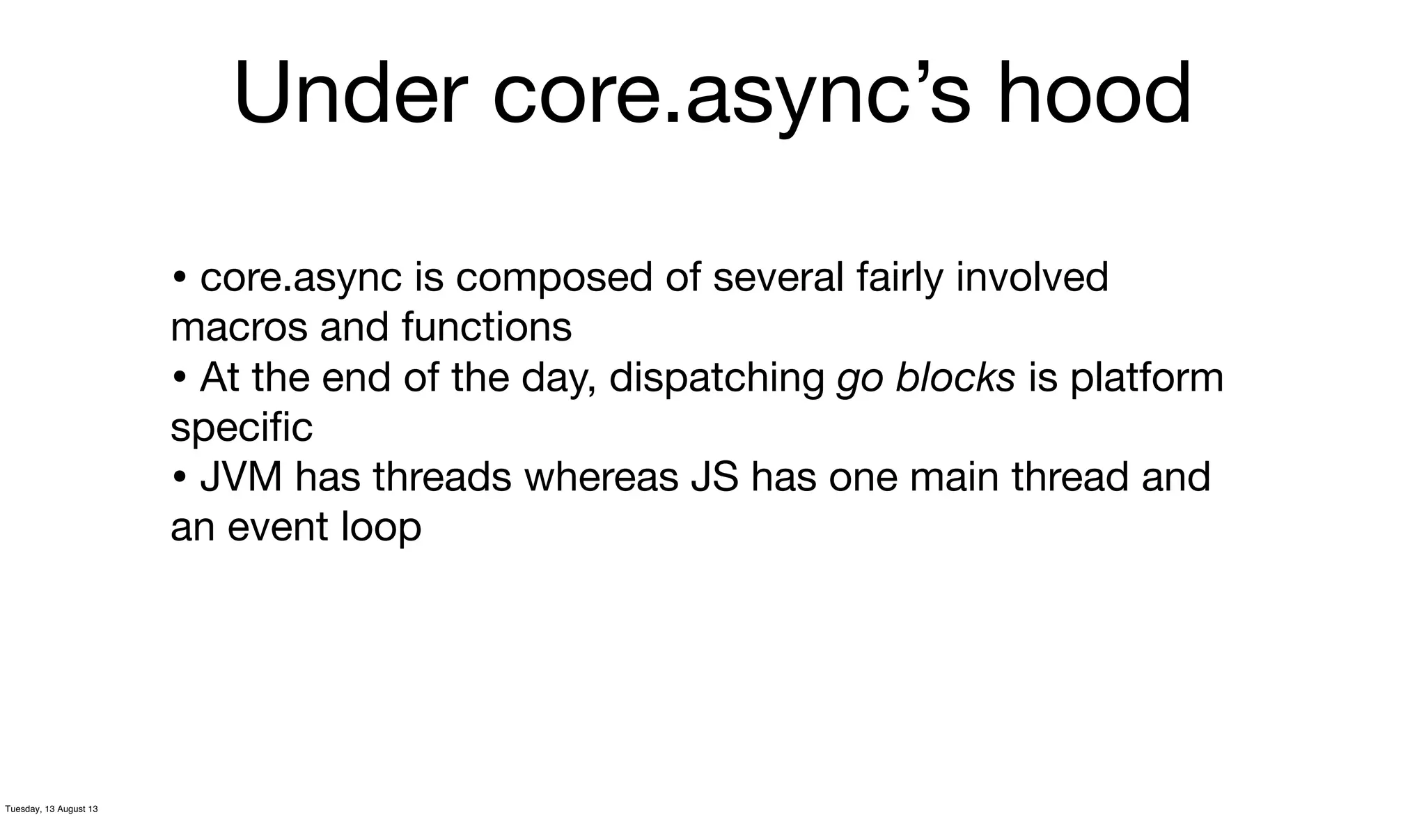 Under core.async’s hood
• core.async is composed of several fairly involved
macros and functions
• At the end of the day, dispatching go blocks is platform
speciﬁc
• JVM has threads whereas JS has one main thread and
an event loop
Tuesday, 13 August 13
 