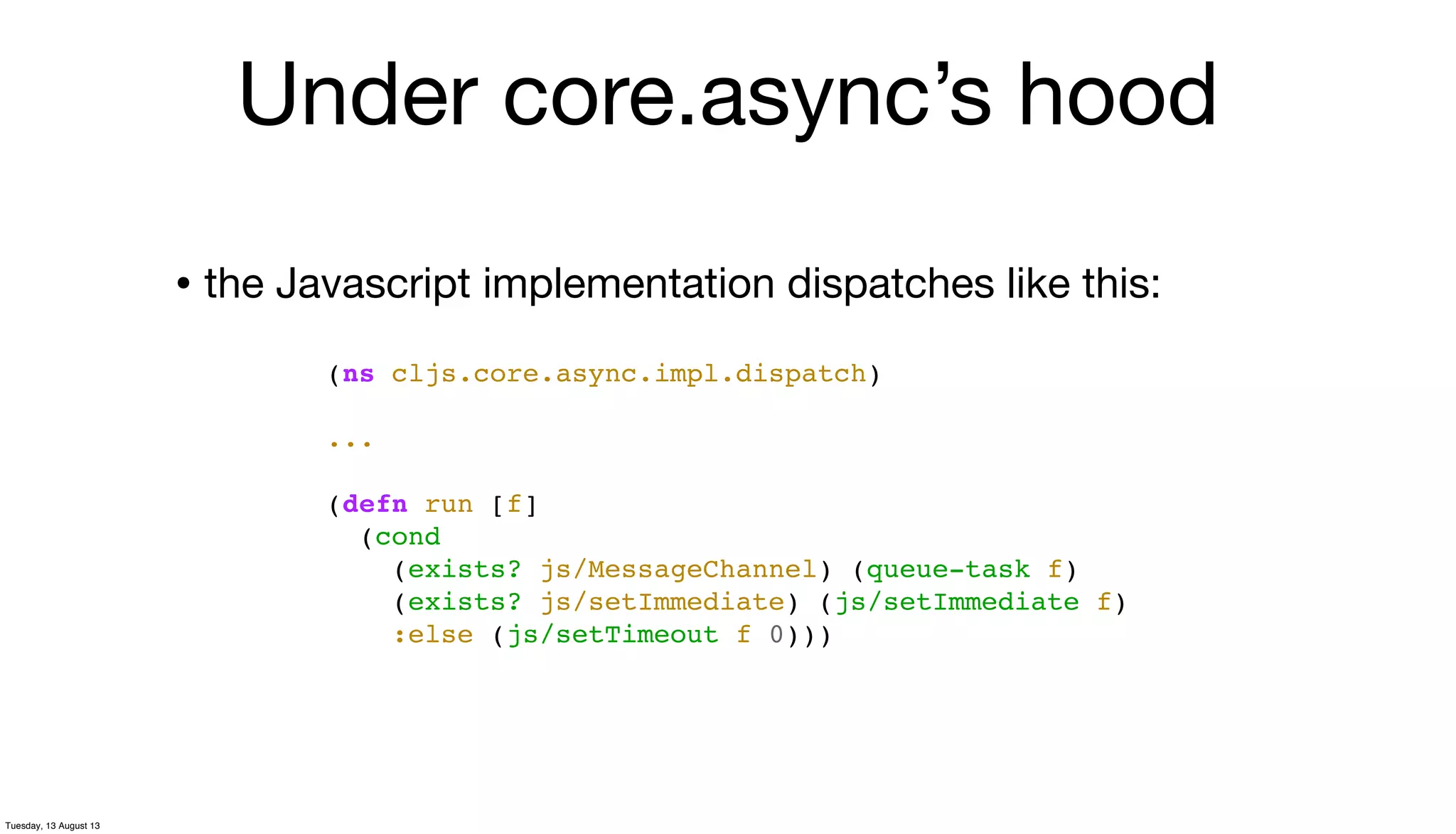 • the Javascript implementation dispatches like this:
(ns cljs.core.async.impl.dispatch)
...
(defn run [f]
(cond
(exists? js/MessageChannel) (queue-task f)
(exists? js/setImmediate) (js/setImmediate f)
:else (js/setTimeout f 0)))
Under core.async’s hood
Tuesday, 13 August 13
 