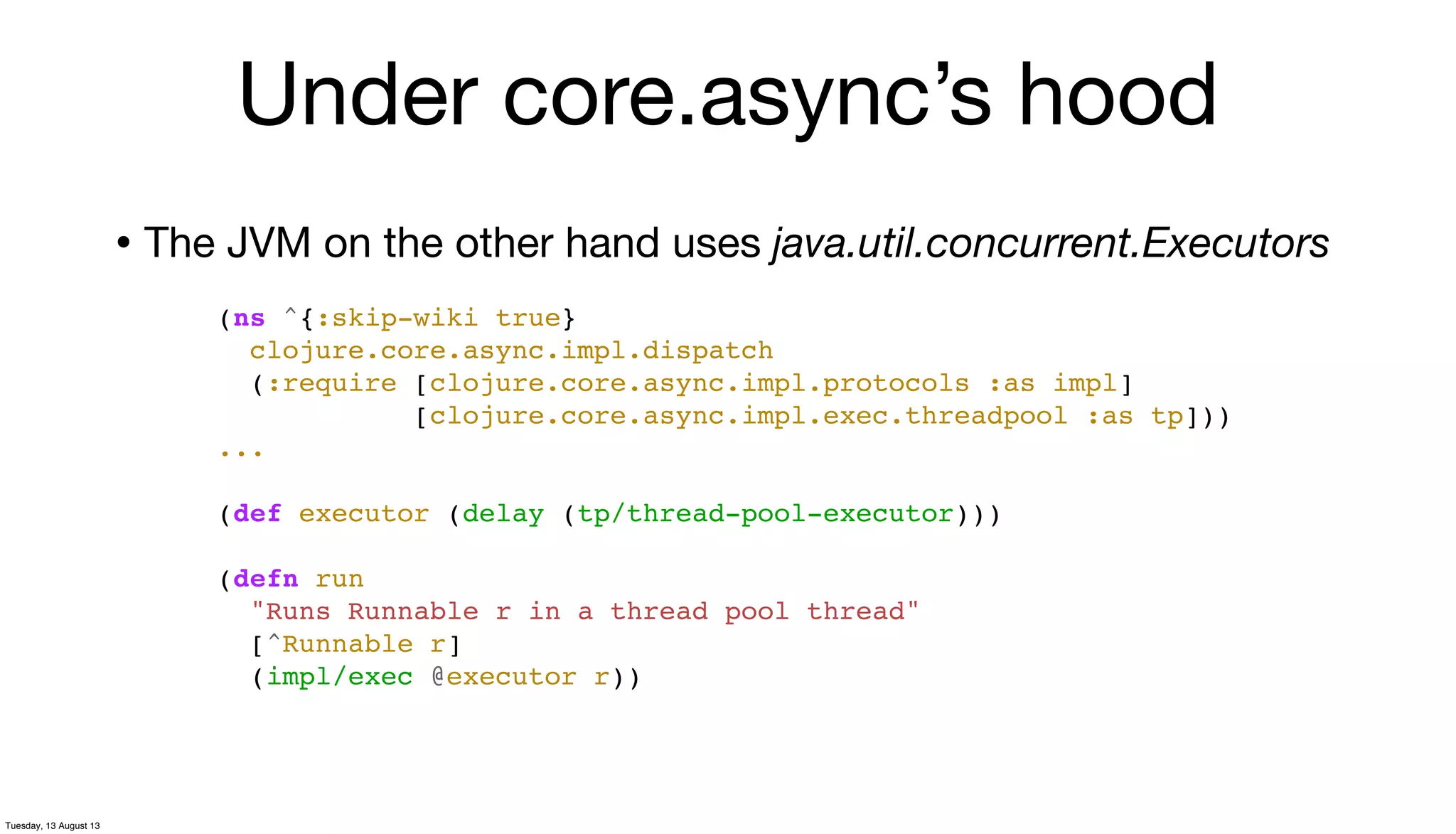 • The JVM on the other hand uses java.util.concurrent.Executors
(ns ^{:skip-wiki true}
clojure.core.async.impl.dispatch
(:require [clojure.core.async.impl.protocols :as impl]
[clojure.core.async.impl.exec.threadpool :as tp]))
...
(def executor (delay (tp/thread-pool-executor)))
(defn run
"Runs Runnable r in a thread pool thread"
[^Runnable r]
(impl/exec @executor r))
Under core.async’s hood
Tuesday, 13 August 13
 